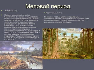 Меловой периодМеловой период
► Животный мирЖивотный мир
► В морях возросло количествоВ морях возросло количество
белемнитов. В океанах господствовалибелемнитов. В океанах господствовали
гигантские морские черепахи и хищныегигантские морские черепахи и хищные
морские рептилии. На суше появилисьморские рептилии. На суше появились
змеи, кроме того, возникли новыезмеи, кроме того, возникли новые
разновидности динозавров, а такжеразновидности динозавров, а также
насекомых, таких, как мотыльки инасекомых, таких, как мотыльки и
бабочки. В конце периода очередноебабочки. В конце периода очередное
массовое вымирание привело кмассовое вымирание привело к
исчезновению аммонитов, ихтиозавров иисчезновению аммонитов, ихтиозавров и
многих других групп морских животных, амногих других групп морских животных, а
на суше вымерли все динозавры ина суше вымерли все динозавры и
птерозавры. Разделение плацентарныхптерозавры. Разделение плацентарных
на копытных, хищников, насекомоядныхна копытных, хищников, насекомоядных
и приматов.и приматов.
 Растительный мирРастительный мир
Появились первые цветковые растения,Появились первые цветковые растения,
завязавшие тесное "сотрудничество" с насекомыми,завязавшие тесное "сотрудничество" с насекомыми,
переносившими их пыльцу. Они стали быстропереносившими их пыльцу. Они стали быстро
распространяться по всей суше.распространяться по всей суше.
 