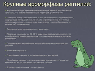 • Внутреннее оплодотворение(яйцеклетка оплодотворяется внутри женскогоВнутреннее оплодотворение(яйцеклетка оплодотворяется внутри женского
организма, что обеспечивает большую надёжность размножения)организма, что обеспечивает большую надёжность размножения)
• Появление зародышевых оболочек, в том числе амниона – водной оболочки,Появление зародышевых оболочек, в том числе амниона – водной оболочки,
защищающей зародыш от высыхания.(эта жидкая прослойка внутри яйцазащищающей зародыш от высыхания.(эта жидкая прослойка внутри яйца
заменила рептилиям и позвоночным водную среду, в которой развиваютсязаменила рептилиям и позвоночным водную среду, в которой развиваются
икринки рыб и земноводных)икринки рыб и земноводных)
• Ороговение кожи, предохранение от высыханияОроговение кожи, предохранение от высыхания
• Появление тазовых почек (90-95 % воды стало всасываться обратно), чтоПоявление тазовых почек (90-95 % воды стало всасываться обратно), что
способствовало резкому уменьшению потерь воды организмом и широкомуспособствовало резкому уменьшению потерь воды организмом и широкому
расселению.расселению.
• Грудная клетка и межрёберные мышцы обеспечили всасывающий типГрудная клетка и межрёберные мышцы обеспечили всасывающий тип
дыханиядыхания
• Развитие мускулатурыРазвитие мускулатуры
• Совершенные конечности, поднимающие тело над землёйСовершенные конечности, поднимающие тело над землёй
• Обособление шейного отдела позвоночника и подвижность головы, чтоОбособление шейного отдела позвоночника и подвижность головы, что
обеспечило быстро реагировать на внешние событияобеспечило быстро реагировать на внешние события
• Большее развитие лёгких, головного мозгаБольшее развитие лёгких, головного мозга
Крупные ароморфозы рептилий:Крупные ароморфозы рептилий:
 