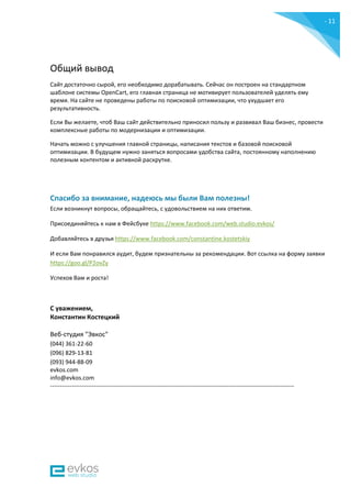 - 11
-
Общий вывод
Сайт достаточно сырой, его необходимо дорабатывать. Сейчас он построен на стандартном
шаблоне системы OpenCart, его главная страница не мотивирует пользователей уделять ему
время. На сайте не проведены работы по поисковой оптимизации, что ухудшает его
результативность.
Если Вы желаете, чтоб Ваш сайт действительно приносил пользу и развивал Ваш бизнес, провести
комплексные работы по модернизации и оптимизации.
Начать можно с улучшения главной страницы, написания текстов и базовой поисковой
оптимизации. В будущем нужно заняться вопросами удобства сайта, постоянному наполнению
полезным контентом и активной раскрутке.
Спасибо за внимание, надеюсь мы были Вам полезны!
Если возникнут вопросы, обращайтесь, с удовольствием на них ответим.
Присоединяйтесь к нам в Фейсбуке https://www.facebook.com/web.studio.evkos/
Добавляйтесь в друзья https://www.facebook.com/constantine.kostetskiy
И если Вам понравился аудит, будем признательны за рекомендации. Вот ссылка на форму заявки
https://goo.gl/P2ovZy
Успехов Вам и роста!
С уважением,
Константин Костецкий
Веб-студия "Эвкос"
(044) 361-22-60
(096) 829-13-81
(093) 944-88-09
evkos.com
info@evkos.com
---------------------------------------------------------------------------------------------------------------------------
 