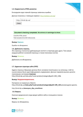- 5 -
1.3. Корректность HTML разметки
В исходном коде главной страницы замечены ошибки.
Данные получены c помощью сервиса: http://validator.w3.org/
Вывод: Хорошо.
Ошибок не обнаружено.
1.6. Дубликаты страниц.
Это страницы полностью дублирующие контент и структуру друг друга. Тем самым
ухудшая рейтинг основной страницы в глазах поисковых систем.
Вывод: Отлично.
Дубликаты не обнаружены.
1.7. Адресная структура сайта (ЧПУ)
Адреса страниц в браузере должны быть человеко-понятными и на латинице, чтоб по
ссылке можно было идентифицировать содержимое. Данные параметр высоко ценится
поисковыми системами (пример:
http://droid.dp.ua/index.php?route=product/category&path=109_130).
Вывод: Неудовлетворительно.
Настроено не правильно. Вместо
http://droid.dp.ua/index.php?route=product/category&path=109_130 рекомендуем сделать
http://droid.dp.ua/aksessyaru_dlya_smartfonov
1.8. Вирусы.
Наличие вредоносного кода вредит работе сайта и позициям в поиске.
Вывод: Отлично.
Вирусы не обнаружены.
 