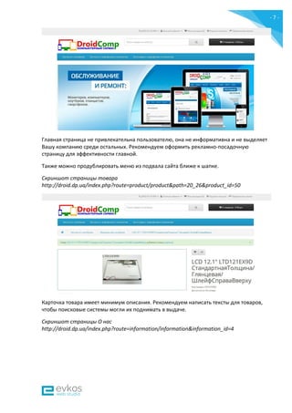 - 7 -
Главная страница не привлекательна пользователю, она не информативна и не выделяет
Вашу компанию среди остальных. Рекомендуем оформить рекламно-посадочную
страницу для эффективности главной.
Также можно продублировать меню из подвала сайта ближе к шапке.
Скриншот страницы товара
http://droid.dp.ua/index.php?route=product/product&path=20_26&product_id=50
Карточка товара имеет минимум описания. Рекомендуем написать тексты для товаров,
чтобы поисковые системы могли их поднимать в выдаче.
Скриншот страницы О нас
http://droid.dp.ua/index.php?route=information/information&information_id=4
 