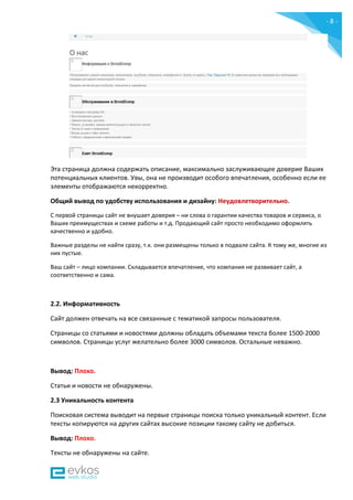- 8 -
Эта страница должна содержать описание, максимально заслуживающее доверие Ваших
потенциальных клиентов. Увы, она не производит особого впечатления, особенно если ее
элементы отображаются некорректно.
Общий вывод по удобству использования и дизайну: Неудовлетворительно.
С первой страницы сайт не внушает доверия – ни слова о гарантии качества товаров и сервиса, о
Ваших преимуществах и схеме работы и т.д. Продающий сайт просто необходимо оформлять
качественно и удобно.
Важные разделы не найти сразу, т.к. они размещены только в подвале сайта. К тому же, многие из
них пустые.
Ваш сайт – лицо компании. Складывается впечатление, что компания не развивает сайт, а
соответственно и сама.
2.2. Информативность
Сайт должен отвечать на все связанные с тематикой запросы пользователя.
Страницы со статьями и новостями должны обладать объемами текста более 1500-2000
символов. Страницы услуг желательно более 3000 символов. Остальные неважно.
Вывод: Плохо.
Статьи и новости не обнаружены.
2.3 Уникальность контента
Поисковая система выводит на первые страницы поиска только уникальный контент. Если
тексты копируются на других сайтах высокие позиции такому сайту не добиться.
Вывод: Плохо.
Тексты не обнаружены на сайте.
 