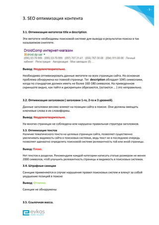 - 9 -
3. SEO оптимизация контента
3.1. Оптимизация метатегов title и description.
Эти метатеги необходимы поисковой системе для вывода в результатах поиска в так
называемом сниппете.
Вывод: Неудовлетворительно.
Необходимо оптимизировать данные метатеги на всех страницах сайта. Но основная
проблема обнаружена на главной странице. Тег description обладает 1045 символами,
когда по стандартам должен иметь не более 160-180 символов. На приведенном
скриншоте видно, как тайтл и дискрипшен обрезаются, (остаются … ) это неправильно.
3.2. Оптимизация заголовков ( заголовки 1-го, 2-го и 3 уровней).
Данные заголовки весомо влияют на позиции сайта в поиске. Они должны вмещать
ключевые слова и их словоформы.
Вывод: Неудовлетворительно.
На многих страницах не соблюдена или нарушена правильная структура заголовков.
3.3. Оптимизация текстов
Наличие тематического текста на целевых страницах сайта, позволяет существенно
увеличивать видимость сайта в поисковых системах, ведь текст не в последнюю очередь
позволяет адекватно определять поисковой системе релевантность той или иной страницы.
Вывод: Плохо.
Нет текстов в разделах. Рекомендуем каждой категории написать статью размером не менее
2000 символов, чтоб улучшить релевантность страницы и видимость в поисковых системах.
3.4. Штрафные санкции
Санкции применяются в случае нарушения правил поисковых систем и влекут за собой
ухудшение позиций в поиске
Вывод: Отлично.
Санкции не обнаружены
3.5. Ссылочная масса.
 