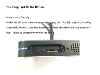 The Design Art On the Bottom
Maintenance Friendly
Under the I/O door, there are some debugging ports for field support, including
Micro USB, micro SD card slot, Reset….with these abundant interface, operators
don’t have to disassembly the unit to check.
 