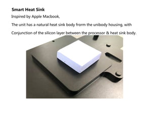 Smart Heat Sink
Inspired by Apple Macbook,
The unit has a natural heat sink body frorm the unibody housing, with
Conjunction of the silicon layer between the processor & heat sink body.
 