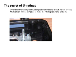 The secret of IP ratings
Other than the water proof rubber protector made by diecut, we use tooling
Made silicon rubber protector to make the whole protector a unibody.
 