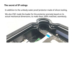 The secret of IP ratings
In additiion to the unibody water proof protector made of silicon tooling,
We also CNC made the loader for the protector precisely based on its
actual mechanical dimensions, to make them 100% matched, seamlessly.
 