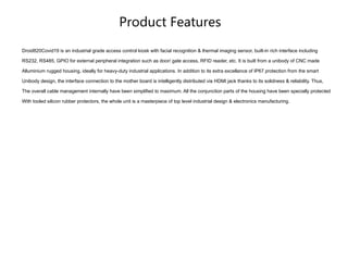Product Features
Droid820Covid19 is an industrial grade access control kiosk with facial recognition & thermal imaging sensor, built-in rich interface including
RS232, RS485, GPIO for external peripheral integration such as door/ gate access, RFID reader, etc. It is built from a unibody of CNC made
Alluminium rugged housing, ideally for heavy-duty industrial applications. In addition to its extra excellance of IP67 protection from the smart
Unibody design, the interface connection to the mother board is intelligently distributed via HDMI jack thanks to its solidness & reliability. Thus,
The overall cable management internally have been simplified to maximum. All the conjunction parts of the housing have been specially protected
With tooled silicon rubber protectors, the whole unit is a masterpiece of top level industrial design & electronics manufacturing.
 