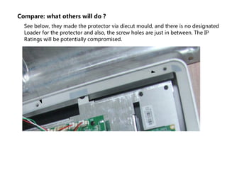 Compare: what others will do ?
See below, they made the protector via diecut mould, and there is no designated
Loader for the protector and also, the screw holes are just in between. The IP
Ratings will be potentially compromised.
 