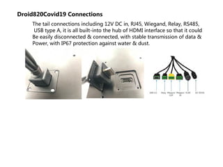 Droid820Covid19 Connections
The tail connections including 12V DC in, RJ45, Wiegand, Relay, RS485,
USB type A, it is all built-into the hub of HDMI interface so that it could
Be easily disconnected & connected, with stable transmission of data &
Power, with IP67 protection against water & dust.
 