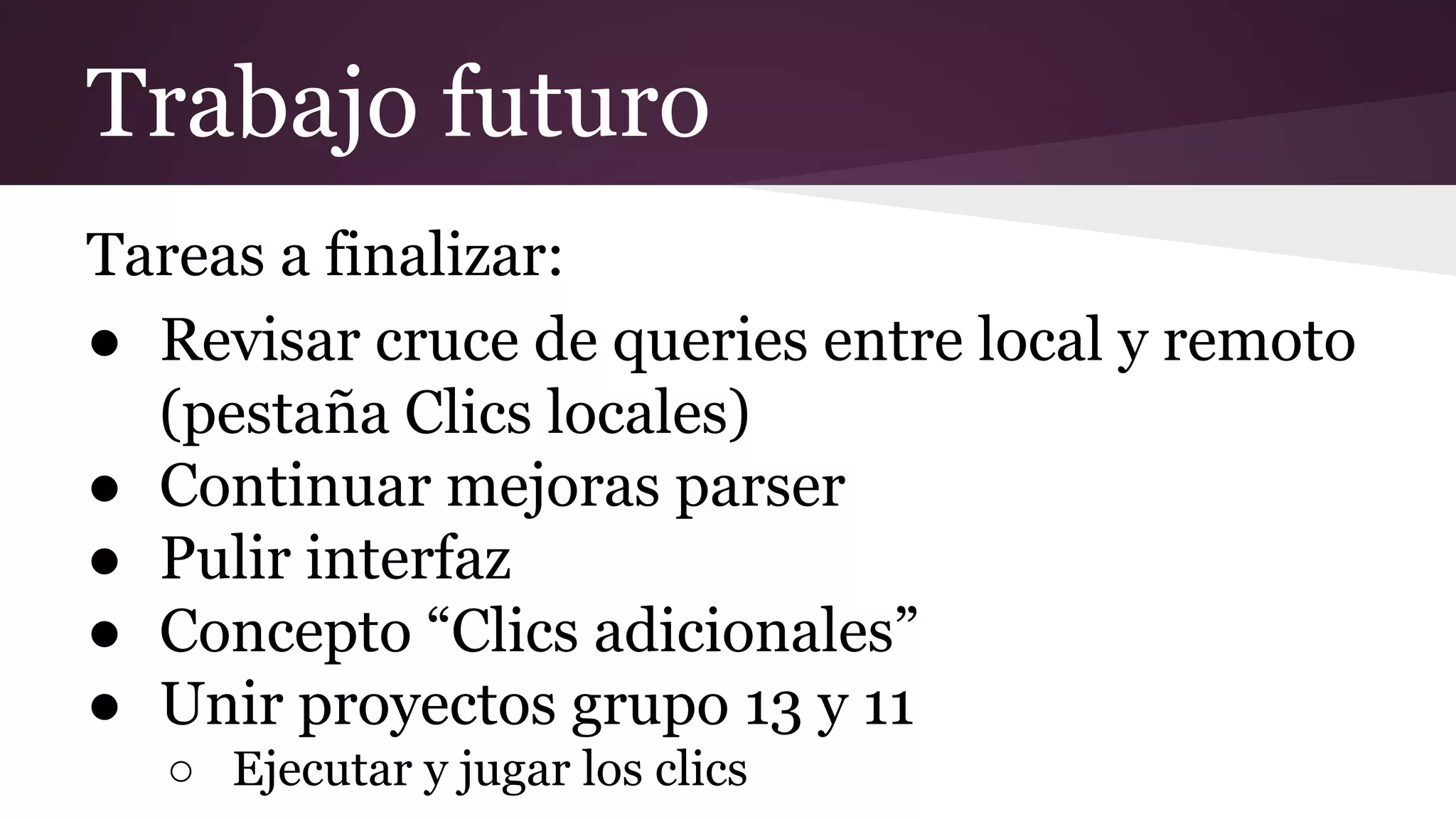 Trabajo futuro
Tareas a finalizar:
● Revisar cruce de queries entre local y remoto
(pestaña Clics locales)
● Continuar mejoras parser
● Pulir interfaz
● Concepto “Clics adicionales”
● Unir proyectos grupo 13 y 11
○ Ejecutar y jugar los clics

 