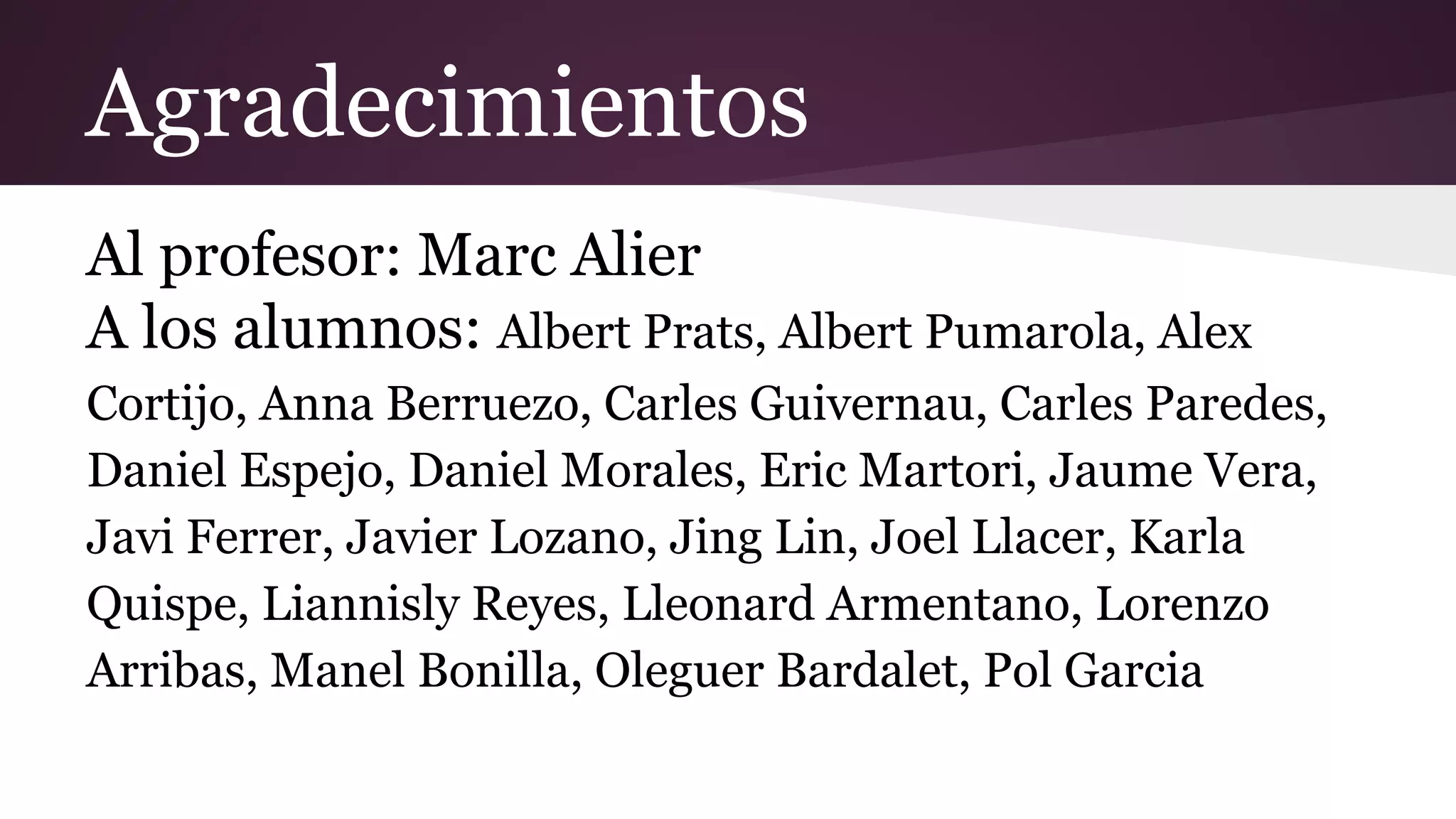 Agradecimientos
Al profesor: Marc Alier
A los alumnos: Albert Prats, Albert Pumarola, Alex
Cortijo, Anna Berruezo, Carles Guivernau, Carles Paredes,
Daniel Espejo, Daniel Morales, Eric Martori, Jaume Vera,
Javi Ferrer, Javier Lozano, Jing Lin, Joel Llacer, Karla
Quispe, Liannisly Reyes, Lleonard Armentano, Lorenzo
Arribas, Manel Bonilla, Oleguer Bardalet, Pol Garcia

 