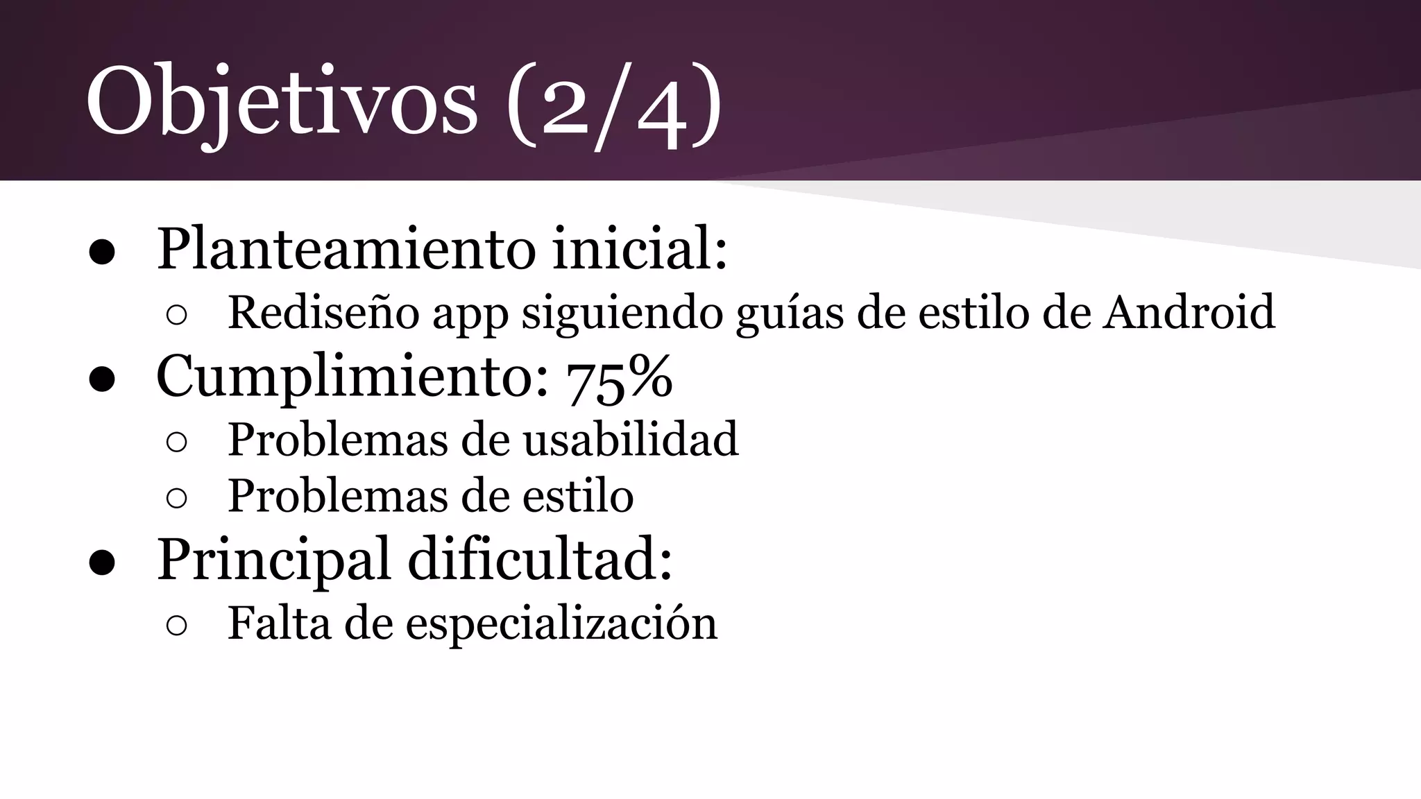Objetivos (2/4)
● Planteamiento inicial:
○ Rediseño app siguiendo guías de estilo de Android

● Cumplimiento: 75%
○ Problemas de usabilidad
○ Problemas de estilo

● Principal dificultad:
○ Falta de especialización

 