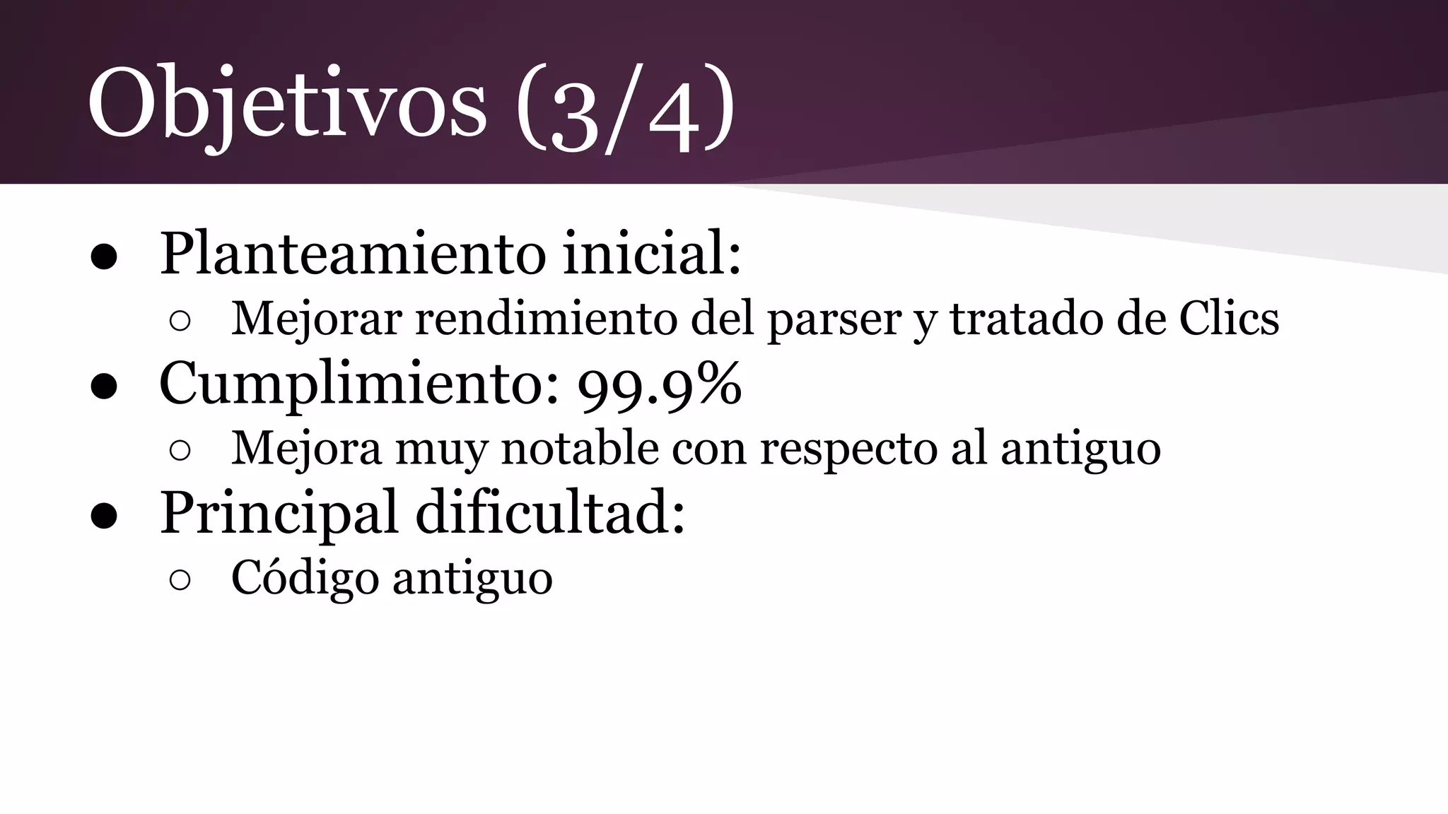 Objetivos (3/4)
● Planteamiento inicial:
○ Mejorar rendimiento del parser y tratado de Clics

● Cumplimiento: 99.9%
○ Mejora muy notable con respecto al antiguo

● Principal dificultad:
○ Código antiguo

 