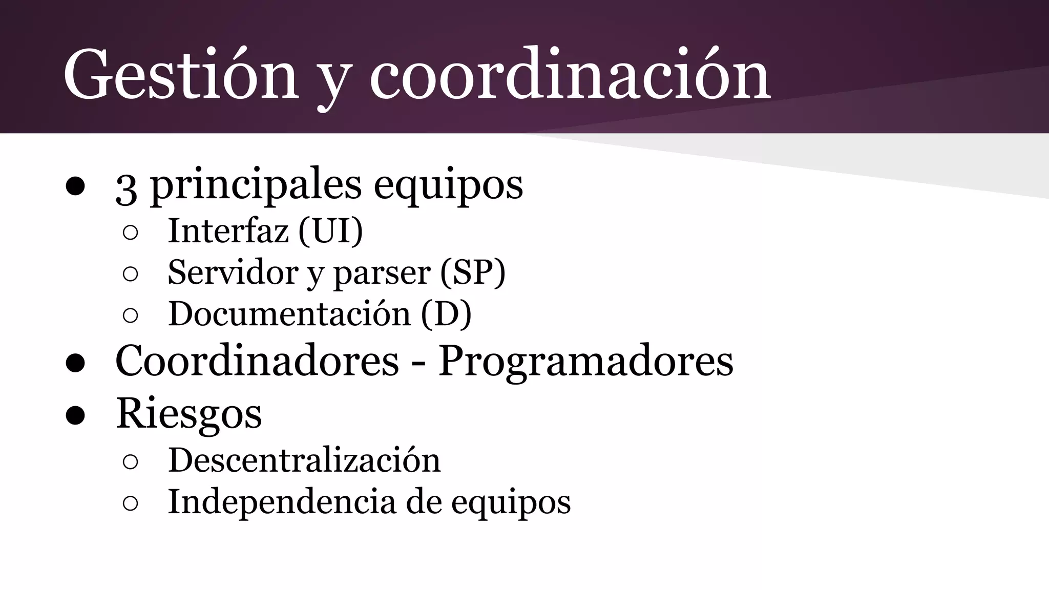 Gestión y coordinación
● 3 principales equipos
○ Interfaz (UI)
○ Servidor y parser (SP)
○ Documentación (D)

● Coordinadores - Programadores
● Riesgos
○ Descentralización
○ Independencia de equipos

 