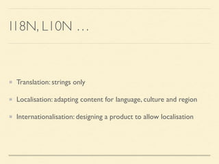 I18N, L10N …
Translation: strings only
Localisation: adapting content for language, culture and region
Internationalisation: designing a product to allow localisation
 