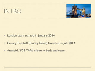 INTRO
London team started in January 2014
Fantasy Football (Fantasy Calcio) launched in July 2014
Android / iOS / Web clients + back-end team
 