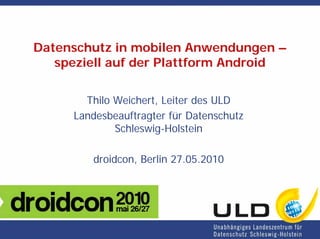 Datenschutz in mobilen Anwendungen –
   speziell auf der Plattform Android

       Thilo Weichert, Leiter des ULD
     Landesbeauftragter für Datenschutz
             Schleswig-Holstein

        droidcon, Berlin 27.05.2010
 