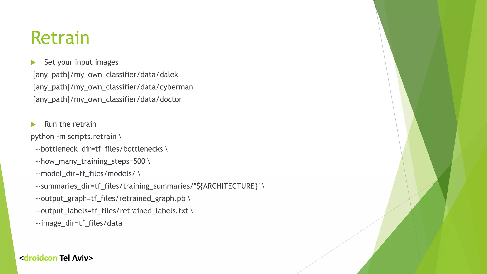 Retrain
 Set your input images
[any_path]/my_own_classifier/data/dalek
[any_path]/my_own_classifier/data/cyberman
[any_path]/my_own_classifier/data/doctor
 Run the retrain
python -m scripts.retrain 
--bottleneck_dir=tf_files/bottlenecks 
--how_many_training_steps=500 
--model_dir=tf_files/models/ 
--summaries_dir=tf_files/training_summaries/"${ARCHITECTURE}" 
--output_graph=tf_files/retrained_graph.pb 
--output_labels=tf_files/retrained_labels.txt 
--image_dir=tf_files/data
<droidcon Tel Aviv>
 