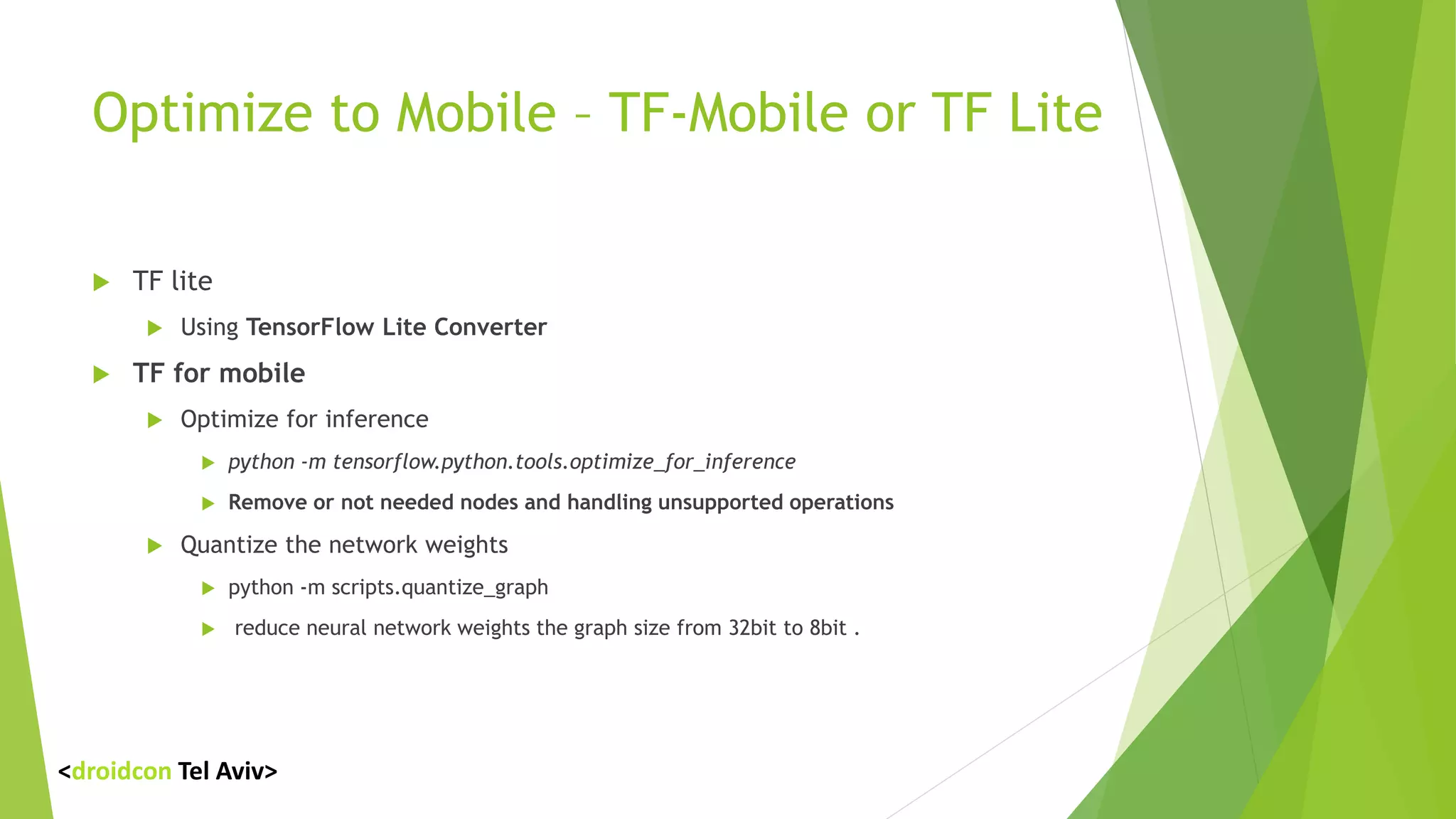 Optimize to Mobile – TF-Mobile or TF Lite
 TF lite
 Using TensorFlow Lite Converter
 TF for mobile
 Optimize for inference
 python -m tensorflow.python.tools.optimize_for_inference
 Remove or not needed nodes and handling unsupported operations
 Quantize the network weights
 python -m scripts.quantize_graph
 reduce neural network weights the graph size from 32bit to 8bit .
<droidcon Tel Aviv>
 