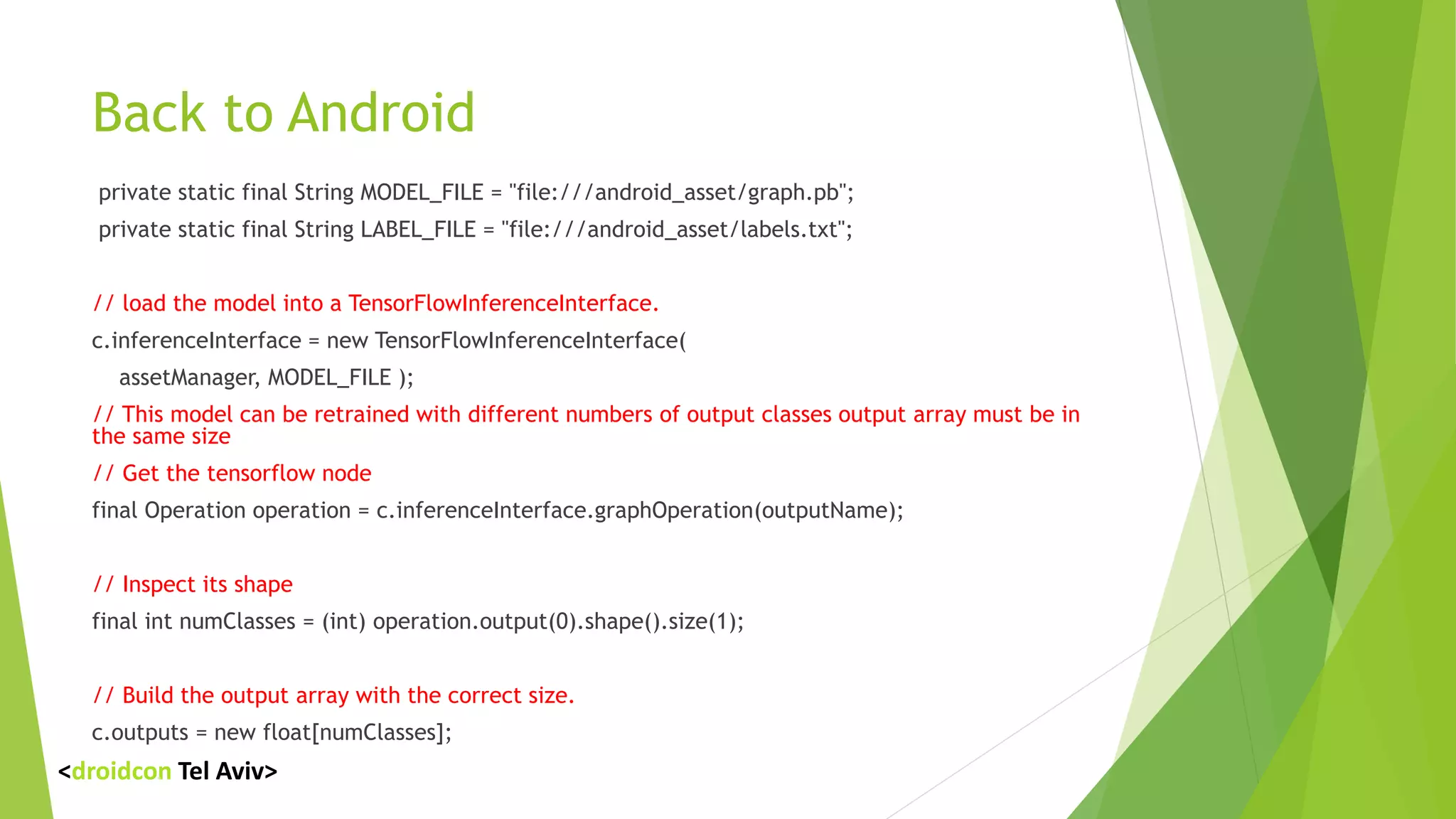 Back to Android
private static final String MODEL_FILE = "file:///android_asset/graph.pb";
private static final String LABEL_FILE = "file:///android_asset/labels.txt";
// load the model into a TensorFlowInferenceInterface.
c.inferenceInterface = new TensorFlowInferenceInterface(
assetManager, MODEL_FILE );
// This model can be retrained with different numbers of output classes output array must be in
the same size
// Get the tensorflow node
final Operation operation = c.inferenceInterface.graphOperation(outputName);
// Inspect its shape
final int numClasses = (int) operation.output(0).shape().size(1);
// Build the output array with the correct size.
c.outputs = new float[numClasses];
<droidcon Tel Aviv>
 