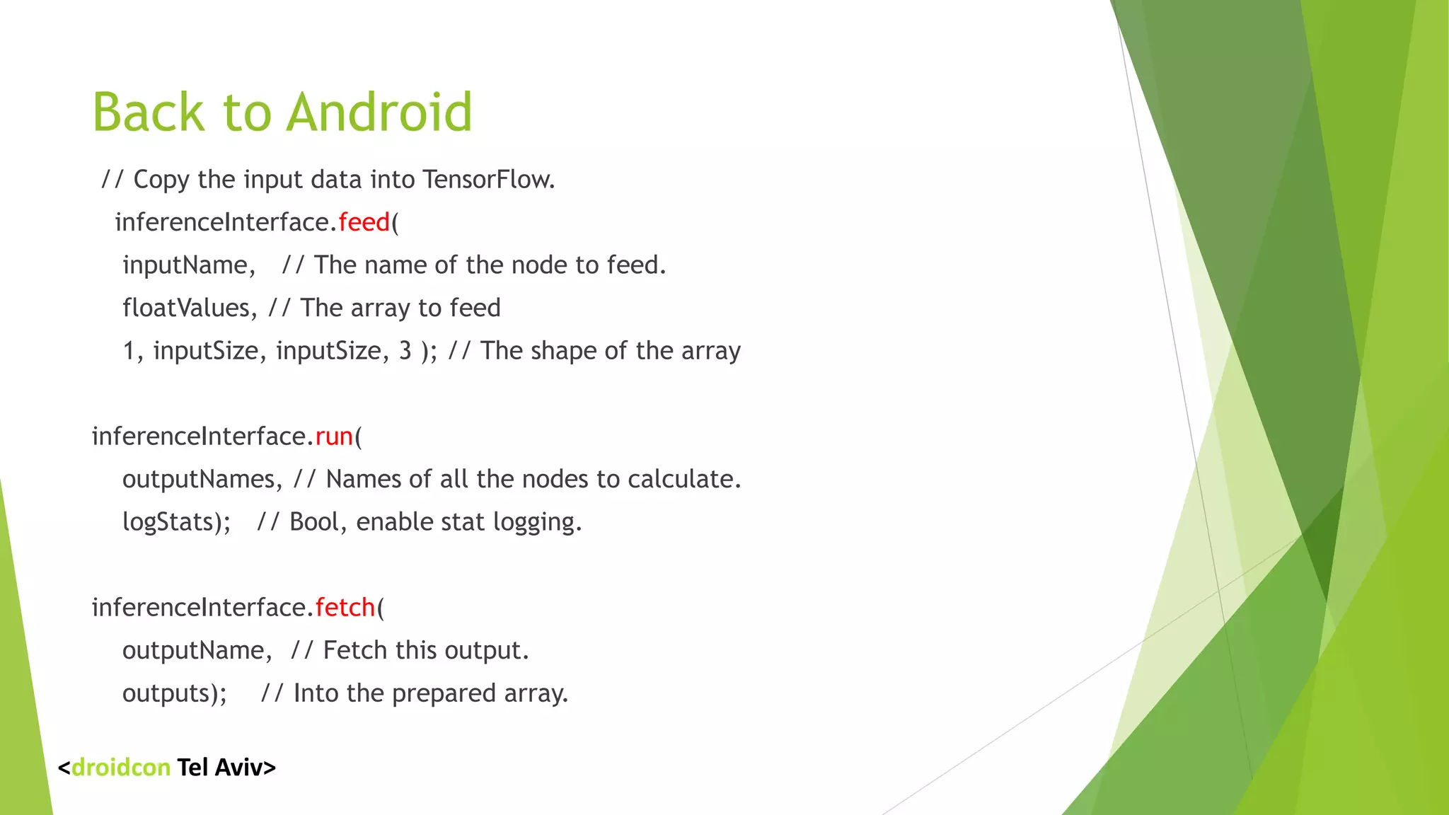 Back to Android
// Copy the input data into TensorFlow.
inferenceInterface.feed(
inputName, // The name of the node to feed.
floatValues, // The array to feed
1, inputSize, inputSize, 3 ); // The shape of the array
inferenceInterface.run(
outputNames, // Names of all the nodes to calculate.
logStats); // Bool, enable stat logging.
inferenceInterface.fetch(
outputName, // Fetch this output.
outputs); // Into the prepared array.
<droidcon Tel Aviv>
 