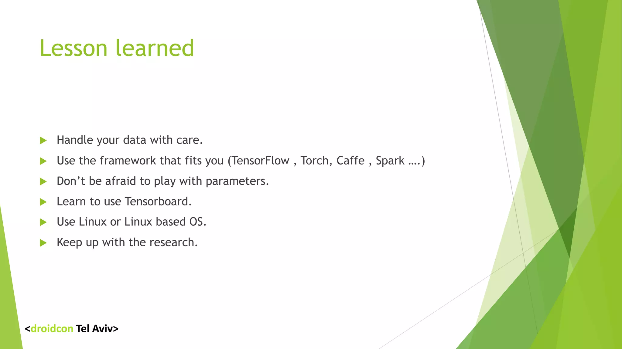 Lesson learned
 Handle your data with care.
 Use the framework that fits you (TensorFlow , Torch, Caffe , Spark ….)
 Don’t be afraid to play with parameters.
 Learn to use Tensorboard.
 Use Linux or Linux based OS.
 Keep up with the research.
<droidcon Tel Aviv>
 