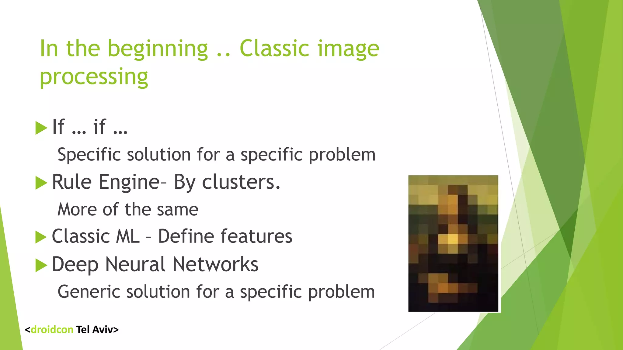 In the beginning .. Classic image
processing
 If … if …
Specific solution for a specific problem
 Rule Engine– By clusters.
More of the same
 Classic ML – Define features
 Deep Neural Networks
Generic solution for a specific problem
<droidcon Tel Aviv>
 
