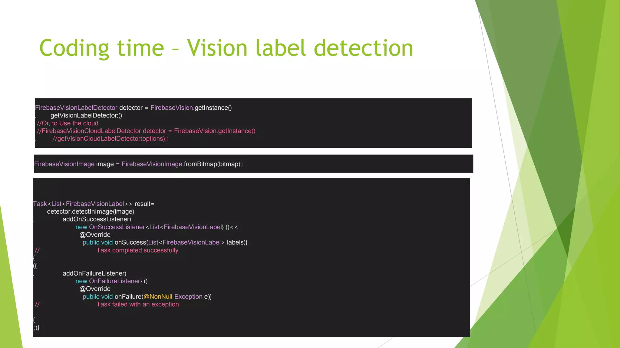 Coding time – Vision label detection
FirebaseVisionLabelDetector detector = FirebaseVision.getInstance)(
. getVisionLabelDetector )(;
//Or, to Use the cloud
//FirebaseVisionCloudLabelDetector detector = FirebaseVision.getInstance)(
//. getVisionCloudLabelDetector)options( ;
FirebaseVisionImage image = FirebaseVisionImage.fromBitmap)bitmap( ;
Task<List<FirebaseVisionLabel>> result=
detector.detectInImage)image(
. addOnSuccessListener(
new OnSuccessListener<List<FirebaseVisionLabel <<)({
@Override
public void onSuccess)List<FirebaseVisionLabel> labels({
// Task completed successfully
}
})
. addOnFailureListener(
new OnFailureListener )({
@Override
public void onFailure)@NonNull Exception e){
// Task failed with an exception
}
});
 