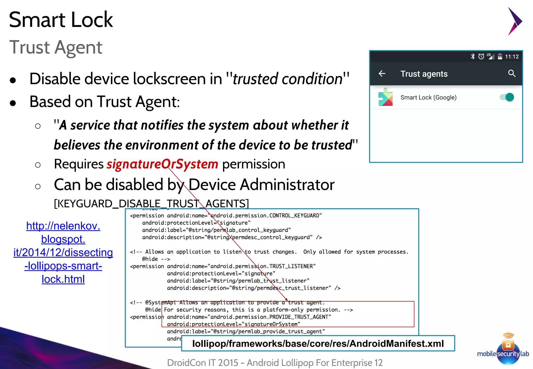 Smart Lock
● Disable device lockscreen in "trusted condition"
● Based on Trust Agent:
○ "A service that notifies the system about whether it
believes the environment of the device to be trusted"
○ Requires signatureOrSystem permission
○ Can be disabled by Device Administrator
[KEYGUARD_DISABLE_TRUST_AGENTS]
DroidCon IT 2015 - Android Lollipop For Enterprise 12
Trust Agent
http://nelenkov.
blogspot.
it/2014/12/dissecting
-lollipops-smart-
lock.html
lollipop/frameworks/base/core/res/AndroidManifest.xml
 