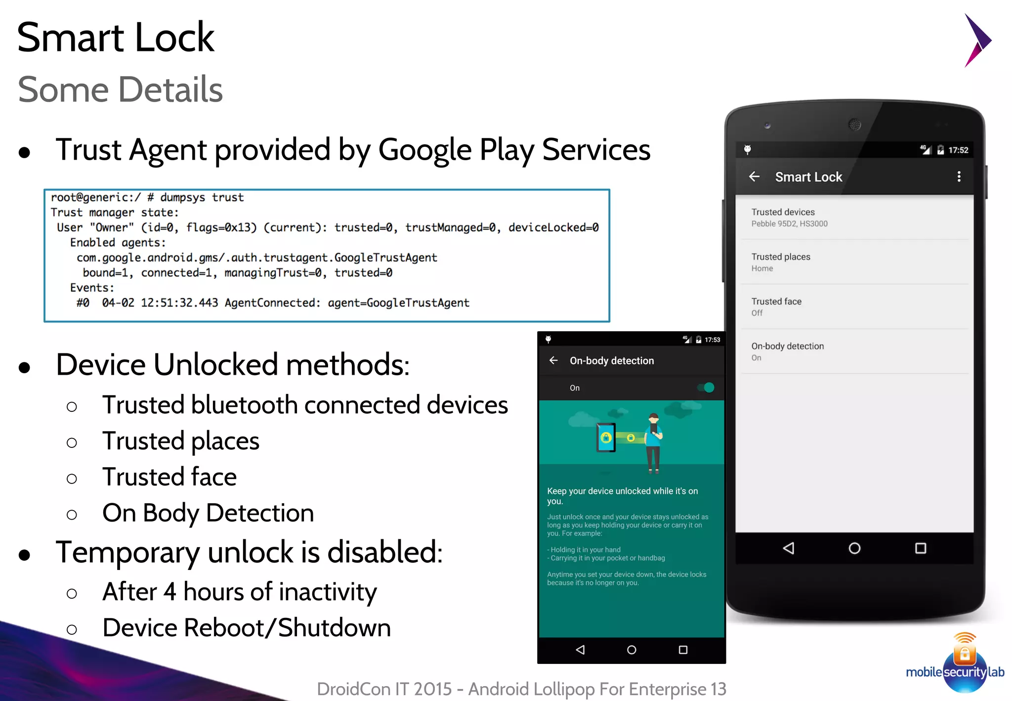 Smart Lock
● Trust Agent provided by Google Play Services
● Device Unlocked methods:
○ Trusted bluetooth connected devices
○ Trusted places
○ Trusted face
○ On Body Detection
● Temporary unlock is disabled:
○ After 4 hours of inactivity
○ Device Reboot/Shutdown
DroidCon IT 2015 - Android Lollipop For Enterprise 13
Some Details
 
