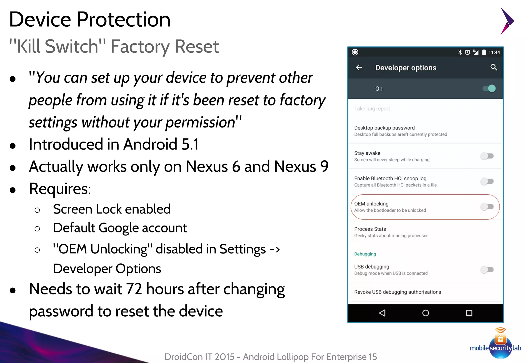 Device Protection
● "You can set up your device to prevent other
people from using it if it's been reset to factory
settings without your permission"
● Introduced in Android 5.1
● Actually works only on Nexus 6 and Nexus 9
● Requires:
○ Screen Lock enabled
○ Default Google account
○ "OEM Unlocking" disabled in Settings ->
Developer Options
● Needs to wait 72 hours after changing
password to reset the device
DroidCon IT 2015 - Android Lollipop For Enterprise 15
"Kill Switch" Factory Reset
 