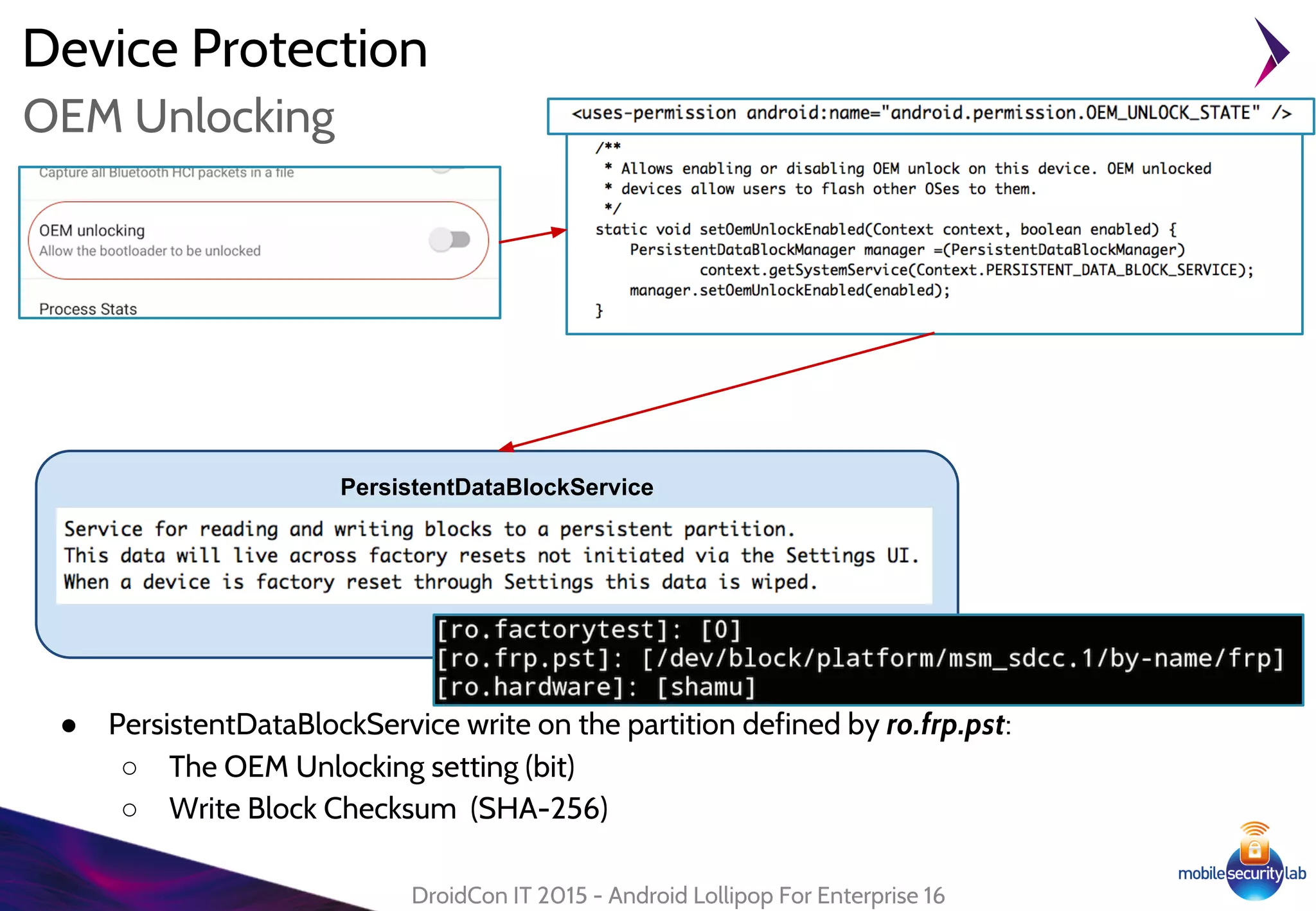 Device Protection
● PersistentDataBlockService write on the partition defined by ro.frp.pst:
○ The OEM Unlocking setting (bit)
○ Write Block Checksum (SHA-256)
DroidCon IT 2015 - Android Lollipop For Enterprise 16
OEM Unlocking
PersistentDataBlockService
 