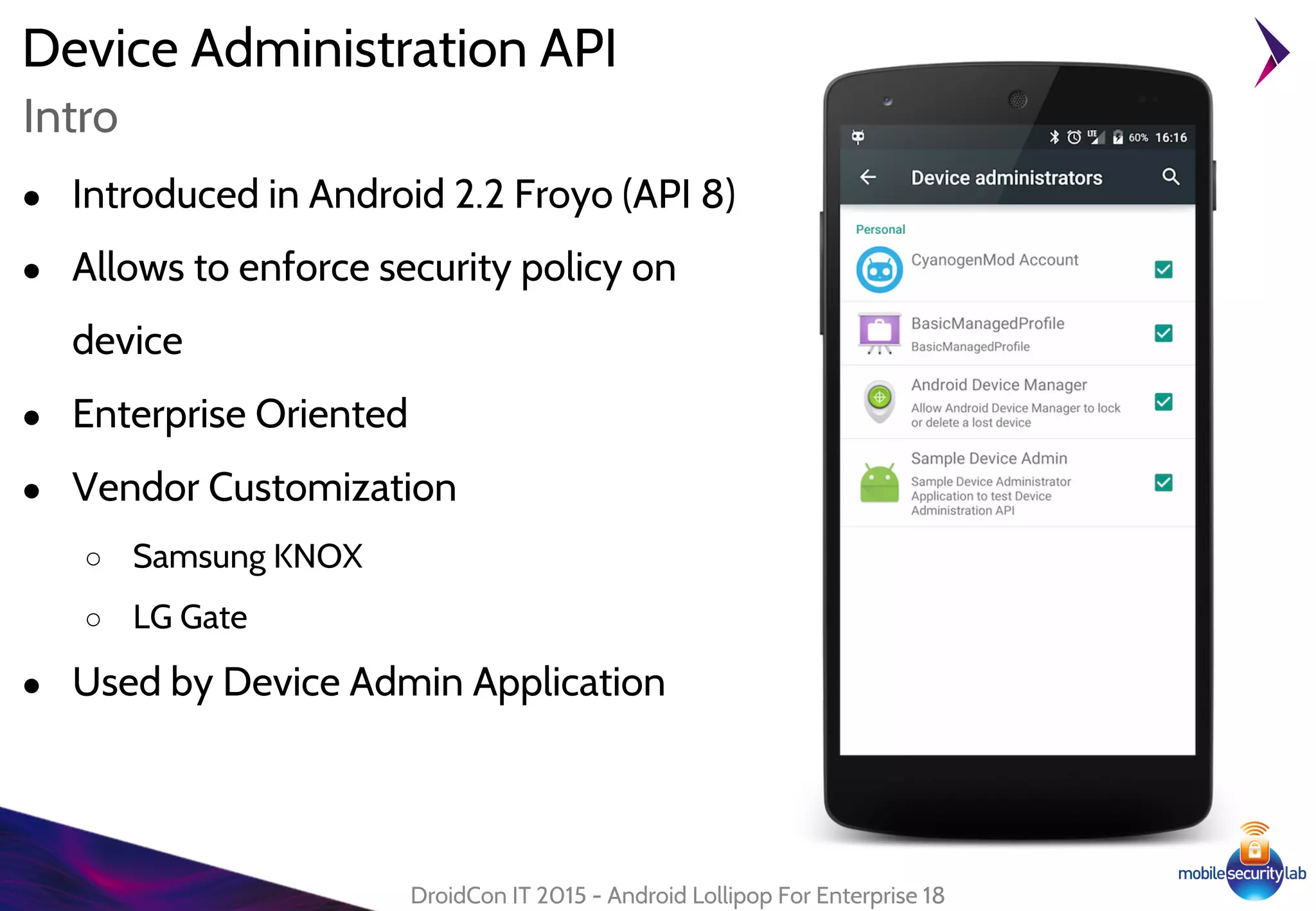 Device Administration API
● Introduced in Android 2.2 Froyo (API 8)
● Allows to enforce security policy on
device
● Enterprise Oriented
● Vendor Customization
○ Samsung KNOX
○ LG Gate
● Used by Device Admin Application
DroidCon IT 2015 - Android Lollipop For Enterprise 18
Intro
 