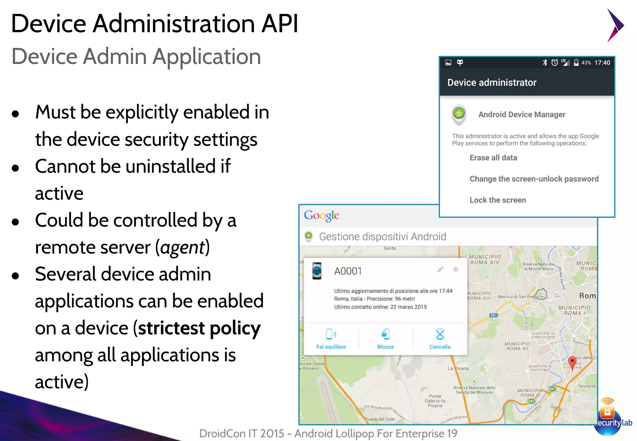 Device Administration API
● Must be explicitly enabled in
the device security settings
● Cannot be uninstalled if
active
● Could be controlled by a
remote server (agent)
● Several device admin
applications can be enabled
on a device (strictest policy
among all applications is
active)
DroidCon IT 2015 - Android Lollipop For Enterprise 19
Device Admin Application
 