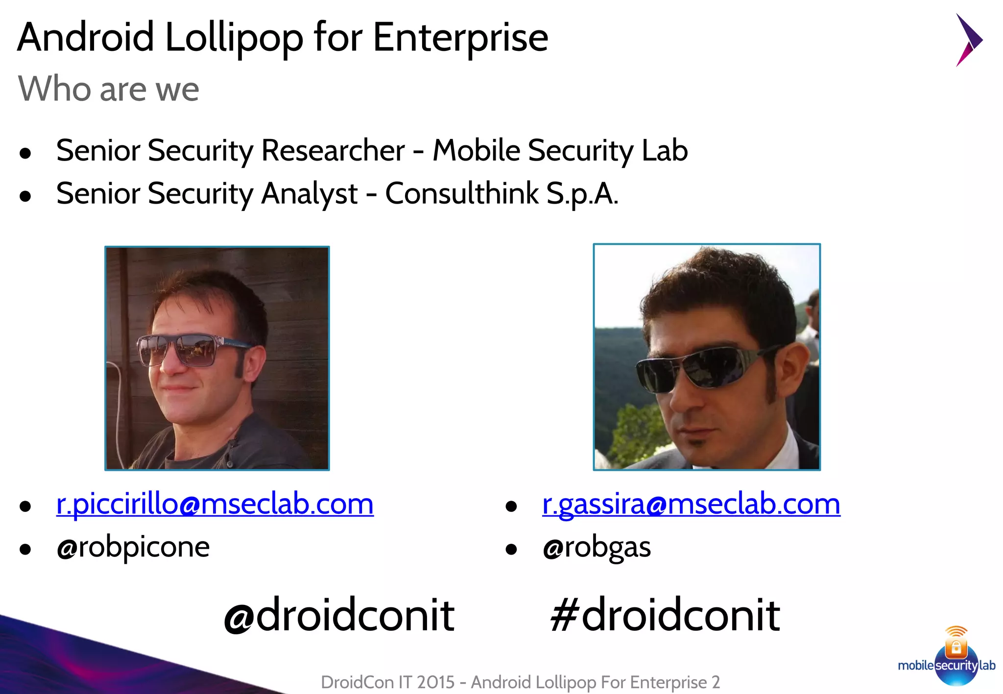 Android Lollipop for Enterprise
● Senior Security Researcher - Mobile Security Lab
● Senior Security Analyst - Consulthink S.p.A.
DroidCon IT 2015 - Android Lollipop For Enterprise 2
Who are we
● r.piccirillo@mseclab.com
● @robpicone
● r.gassira@mseclab.com
● @robgas
@droidconit #droidconit
 