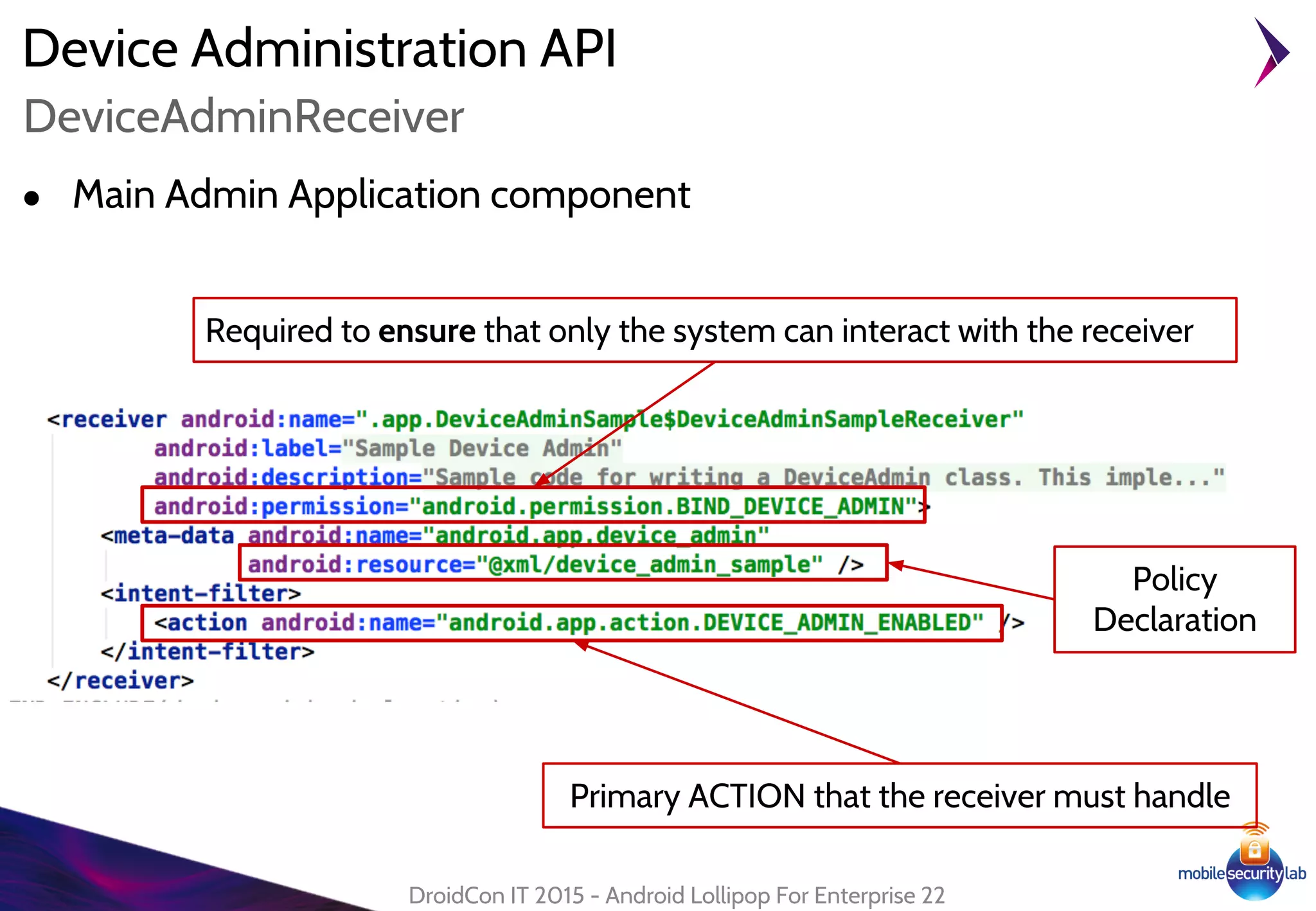 Device Administration API
● Main Admin Application component
DroidCon IT 2015 - Android Lollipop For Enterprise 22
DeviceAdminReceiver
Required to ensure that only the system can interact with the receiver
Primary ACTION that the receiver must handle
Policy
Declaration
 