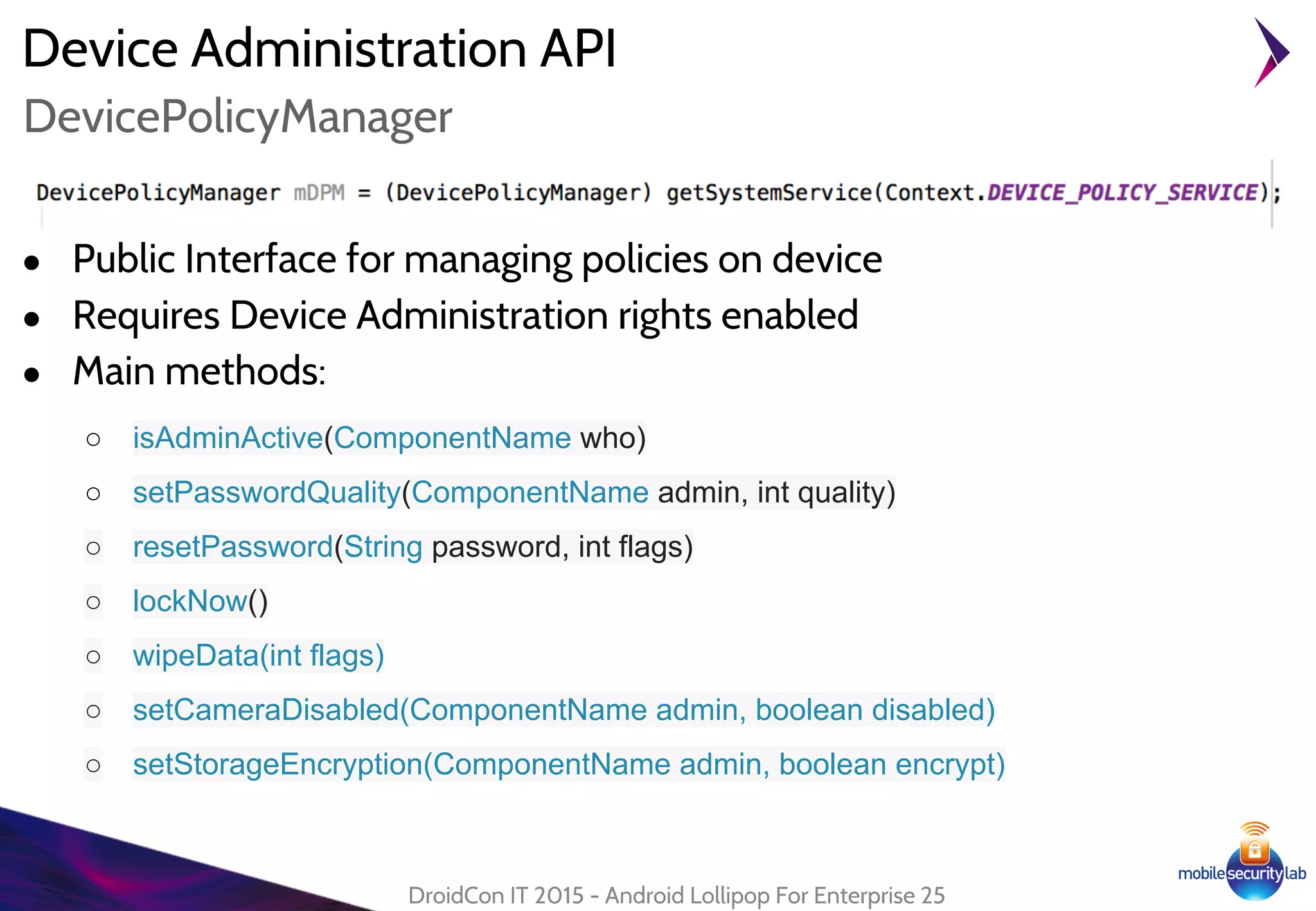 Device Administration API
● Public Interface for managing policies on device
● Requires Device Administration rights enabled
● Main methods:
○ isAdminActive(ComponentName who)
○ setPasswordQuality(ComponentName admin, int quality)
○ resetPassword(String password, int flags)
○ lockNow()
○ wipeData(int flags)
○ setCameraDisabled(ComponentName admin, boolean disabled)
○ setStorageEncryption(ComponentName admin, boolean encrypt)
DroidCon IT 2015 - Android Lollipop For Enterprise 25
DevicePolicyManager
 