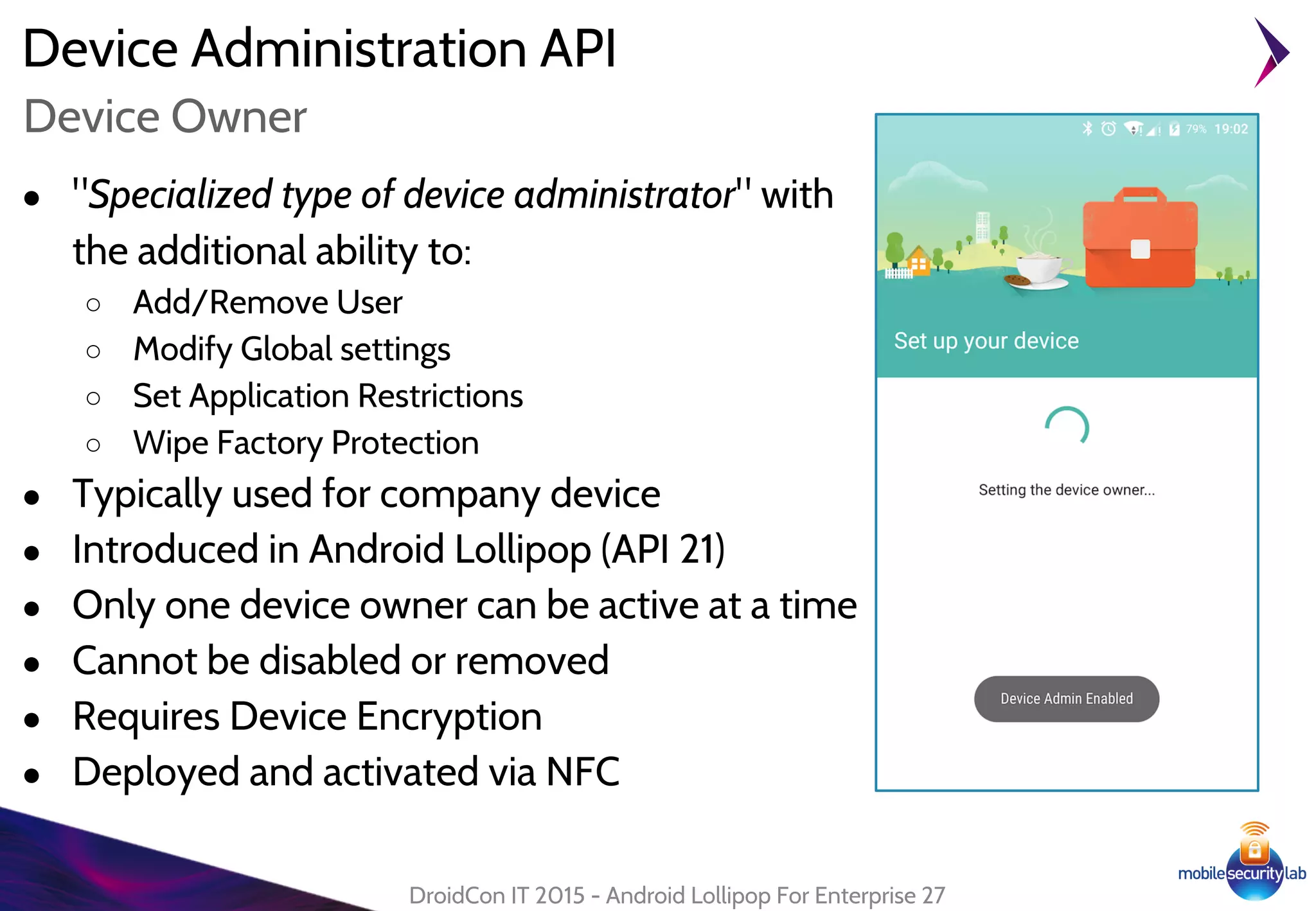 Device Administration API
● "Specialized type of device administrator" with
the additional ability to:
○ Add/Remove User
○ Modify Global settings
○ Set Application Restrictions
○ Wipe Factory Protection
● Typically used for company device
● Introduced in Android Lollipop (API 21)
● Only one device owner can be active at a time
● Cannot be disabled or removed
● Requires Device Encryption
● Deployed and activated via NFC
DroidCon IT 2015 - Android Lollipop For Enterprise 27
Device Owner
 
