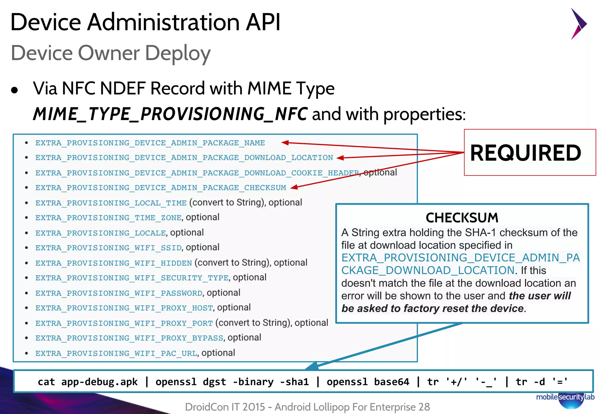 Device Administration API
● Via NFC NDEF Record with MIME Type
MIME_TYPE_PROVISIONING_NFC and with properties:
DroidCon IT 2015 - Android Lollipop For Enterprise 28
Device Owner Deploy
REQUIRED
CHECKSUM
A String extra holding the SHA-1 checksum of the
file at download location specified in
EXTRA_PROVISIONING_DEVICE_ADMIN_PA
CKAGE_DOWNLOAD_LOCATION. If this
doesn't match the file at the download location an
error will be shown to the user and the user will
be asked to factory reset the device.
cat app-debug.apk | openssl dgst -binary -sha1 | openssl base64 | tr '+/' '-_' | tr -d '='
 