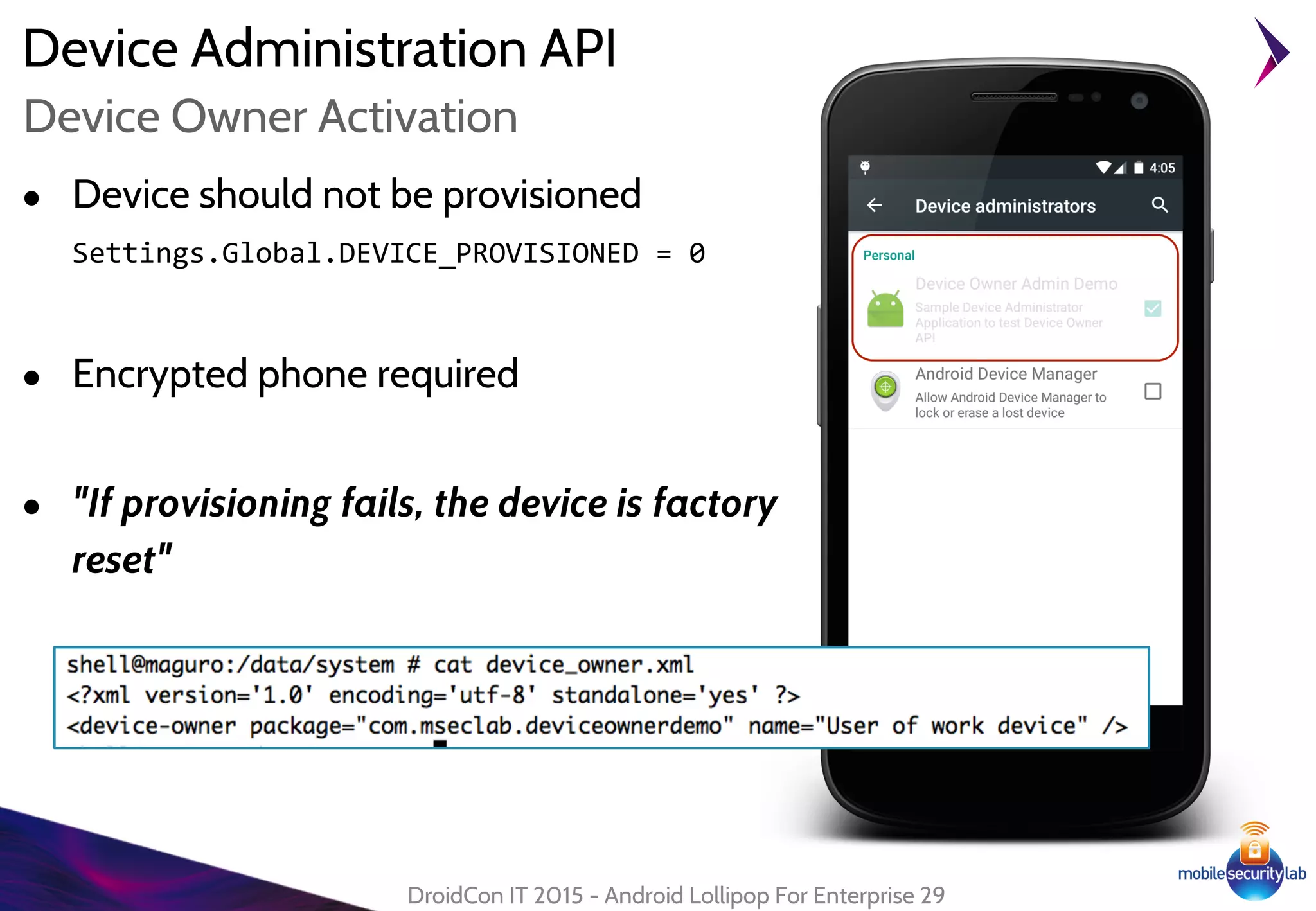 Device Administration API
● Device should not be provisioned
Settings.Global.DEVICE_PROVISIONED = 0
● Encrypted phone required
● "If provisioning fails, the device is factory
reset"
DroidCon IT 2015 - Android Lollipop For Enterprise 29
Device Owner Activation
 