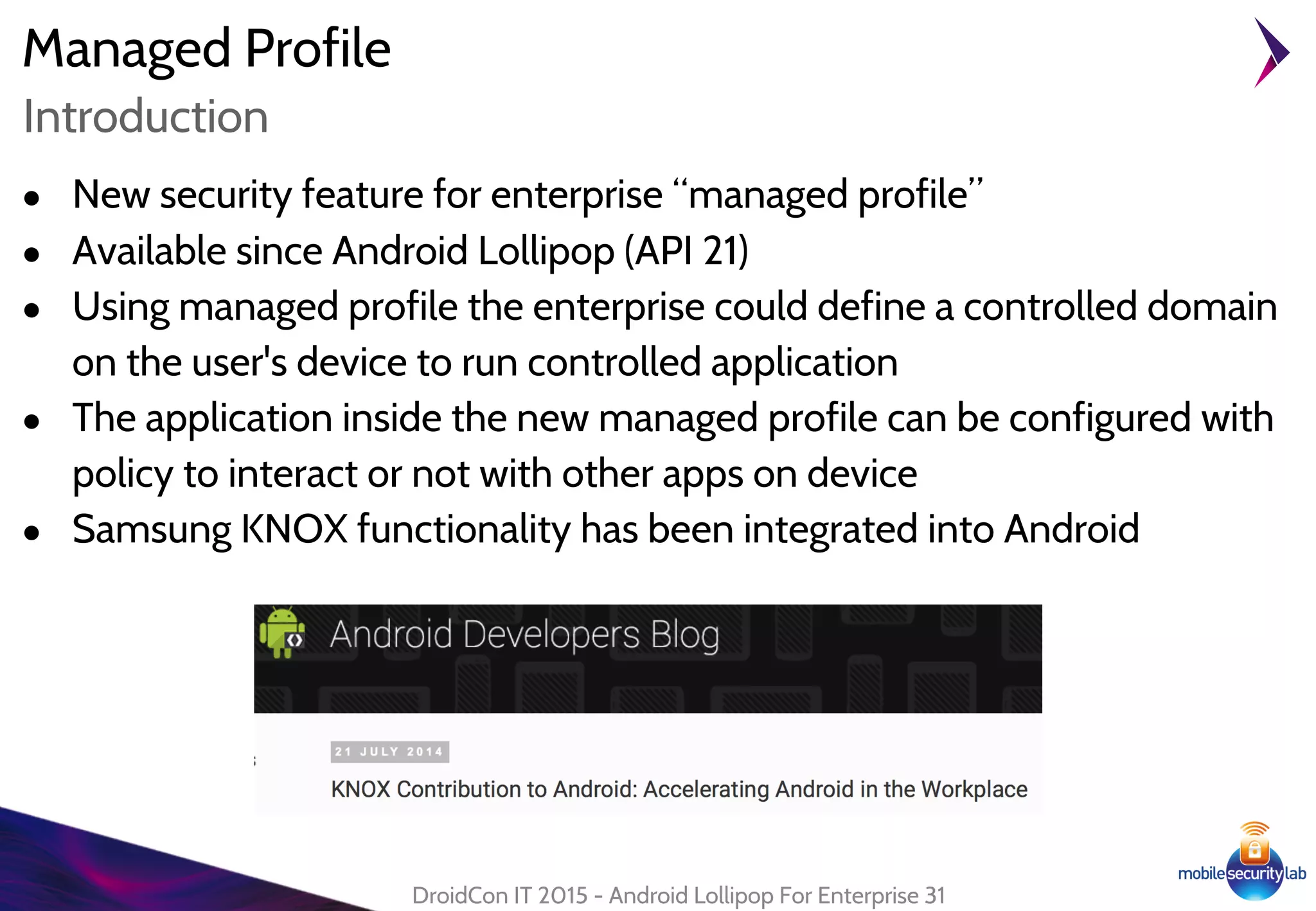 Managed Profile
● New security feature for enterprise “managed profile”
● Available since Android Lollipop (API 21)
● Using managed profile the enterprise could define a controlled domain
on the user's device to run controlled application
● The application inside the new managed profile can be configured with
policy to interact or not with other apps on device
● Samsung KNOX functionality has been integrated into Android
DroidCon IT 2015 - Android Lollipop For Enterprise 31
Introduction
 