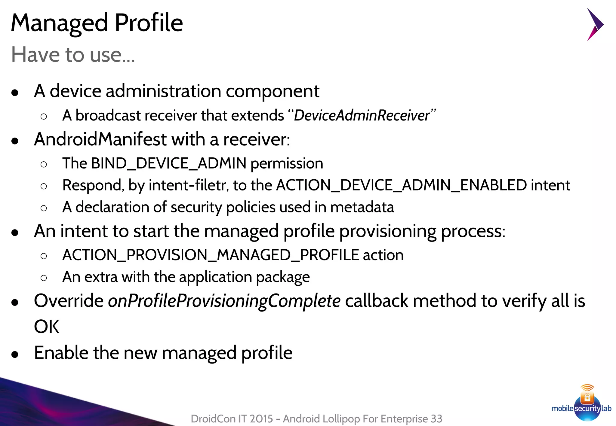 Managed Profile
● A device administration component
○ A broadcast receiver that extends “DeviceAdminReceiver”
● AndroidManifest with a receiver:
○ The BIND_DEVICE_ADMIN permission
○ Respond, by intent-filetr, to the ACTION_DEVICE_ADMIN_ENABLED intent
○ A declaration of security policies used in metadata
● An intent to start the managed profile provisioning process:
○ ACTION_PROVISION_MANAGED_PROFILE action
○ An extra with the application package
● Override onProfileProvisioningComplete callback method to verify all is
OK
● Enable the new managed profile
DroidCon IT 2015 - Android Lollipop For Enterprise 33
Have to use...
 