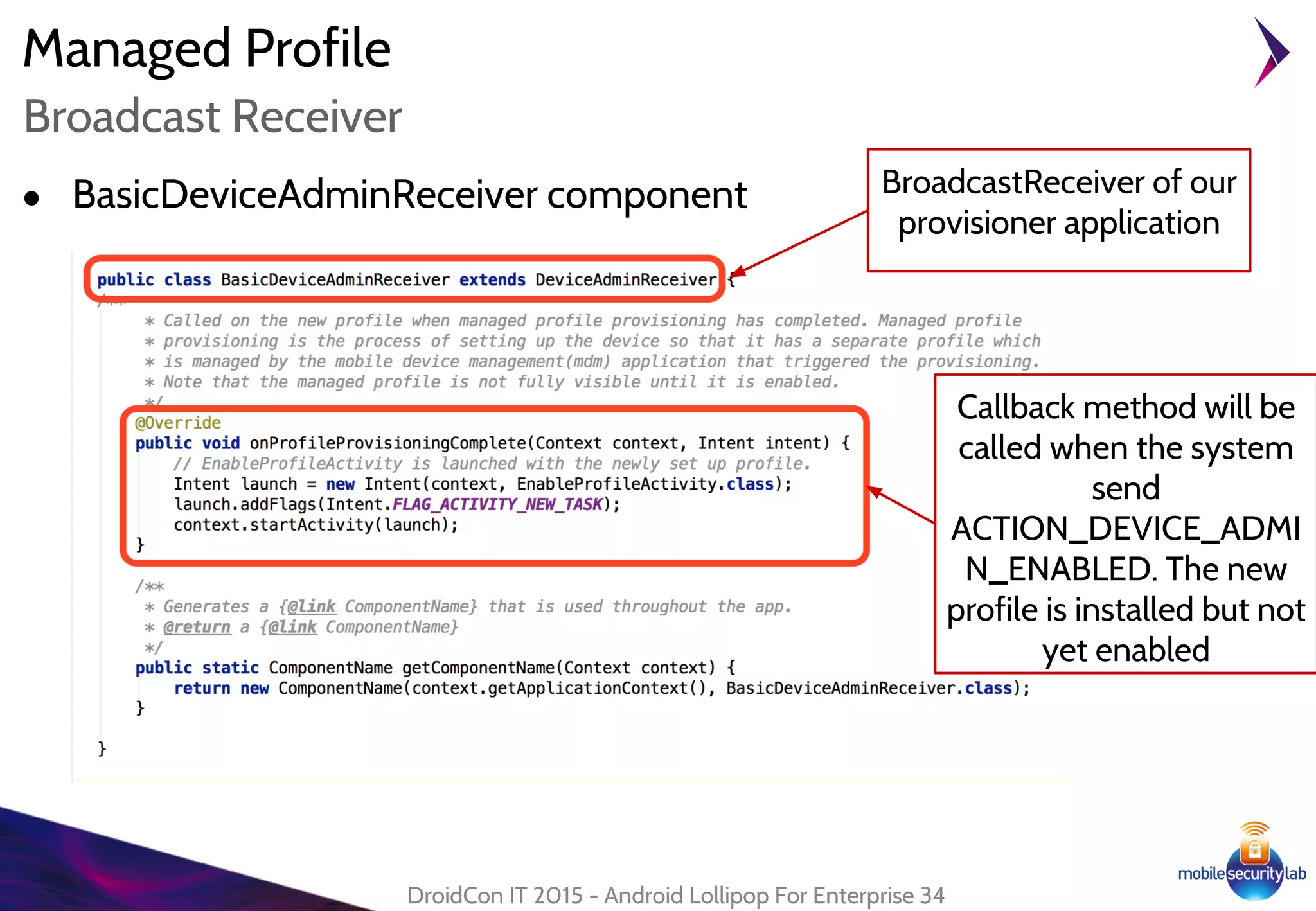 Managed Profile
● BasicDeviceAdminReceiver component
DroidCon IT 2015 - Android Lollipop For Enterprise 34
Broadcast Receiver
BroadcastReceiver of our
provisioner application
Callback method will be
called when the system
send
ACTION_DEVICE_ADMI
N_ENABLED. The new
profile is installed but not
yet enabled
 