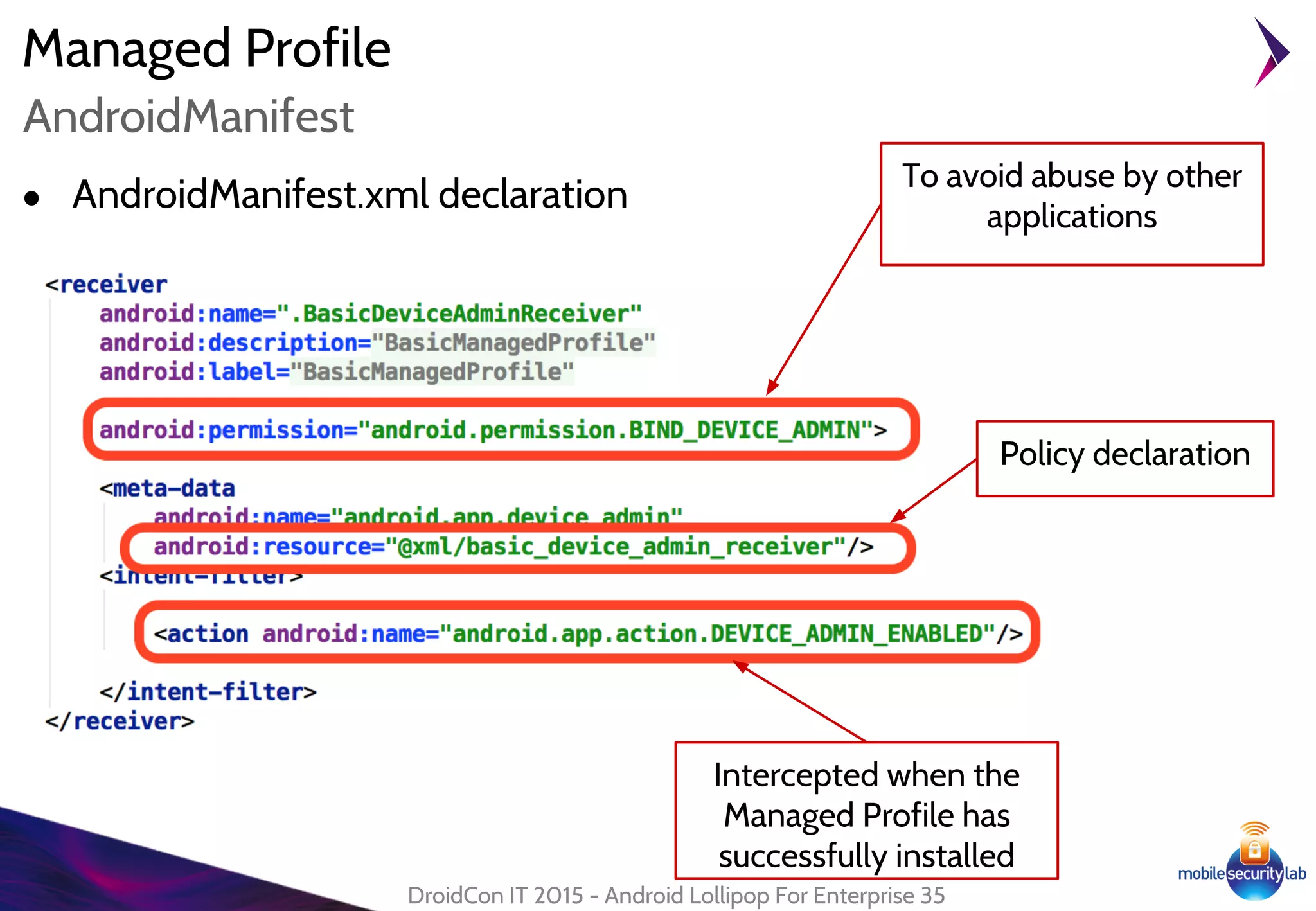 Managed Profile
● AndroidManifest.xml declaration
DroidCon IT 2015 - Android Lollipop For Enterprise 35
AndroidManifest
To avoid abuse by other
applications
Intercepted when the
Managed Profile has
successfully installed
Policy declaration
 