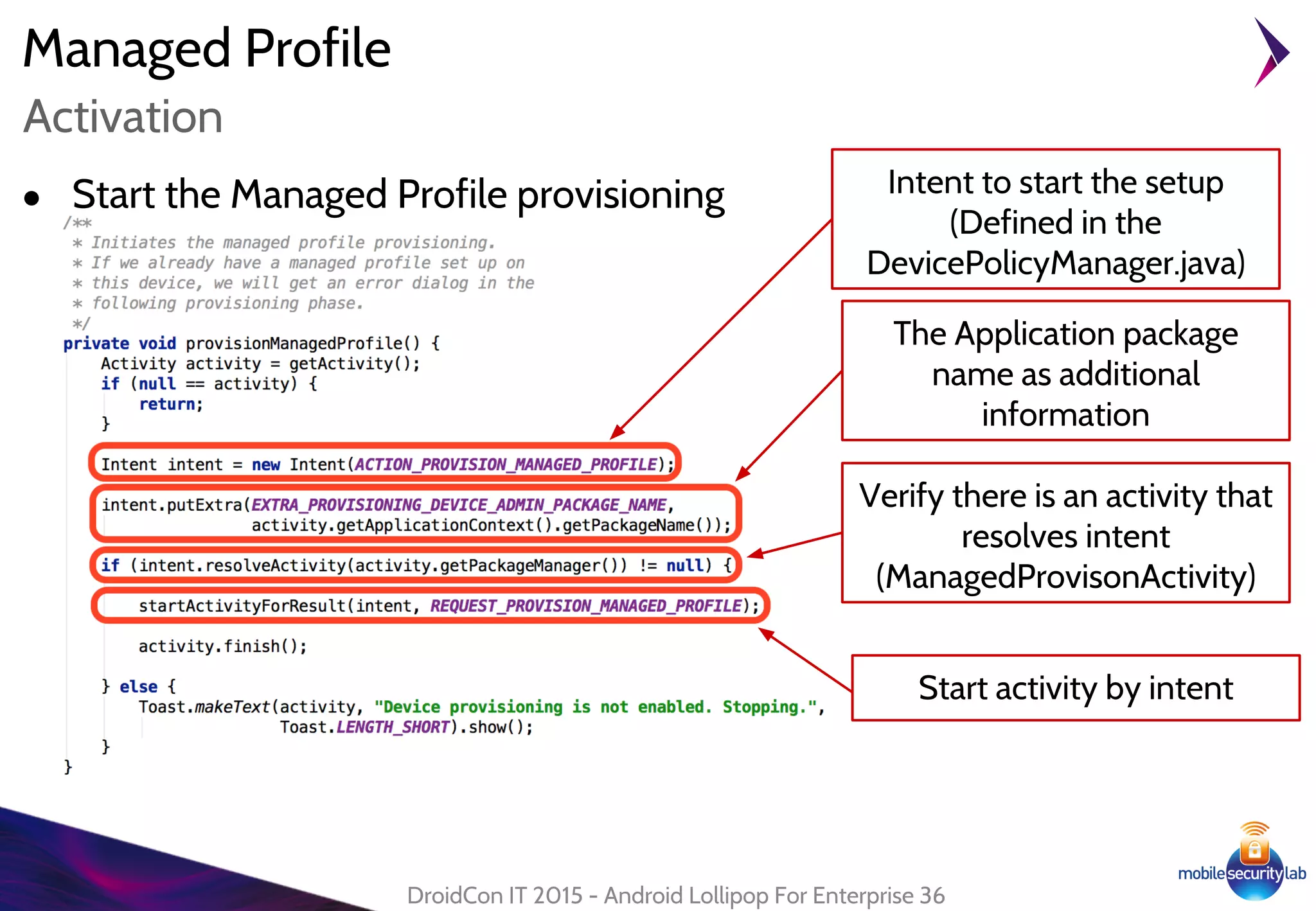Managed Profile
DroidCon IT 2015 - Android Lollipop For Enterprise 36
Activation
Intent to start the setup
(Defined in the
DevicePolicyManager.java)
● Start the Managed Profile provisioning
The Application package
name as additional
information
Verify there is an activity that
resolves intent
(ManagedProvisonActivity)
Start activity by intent
 