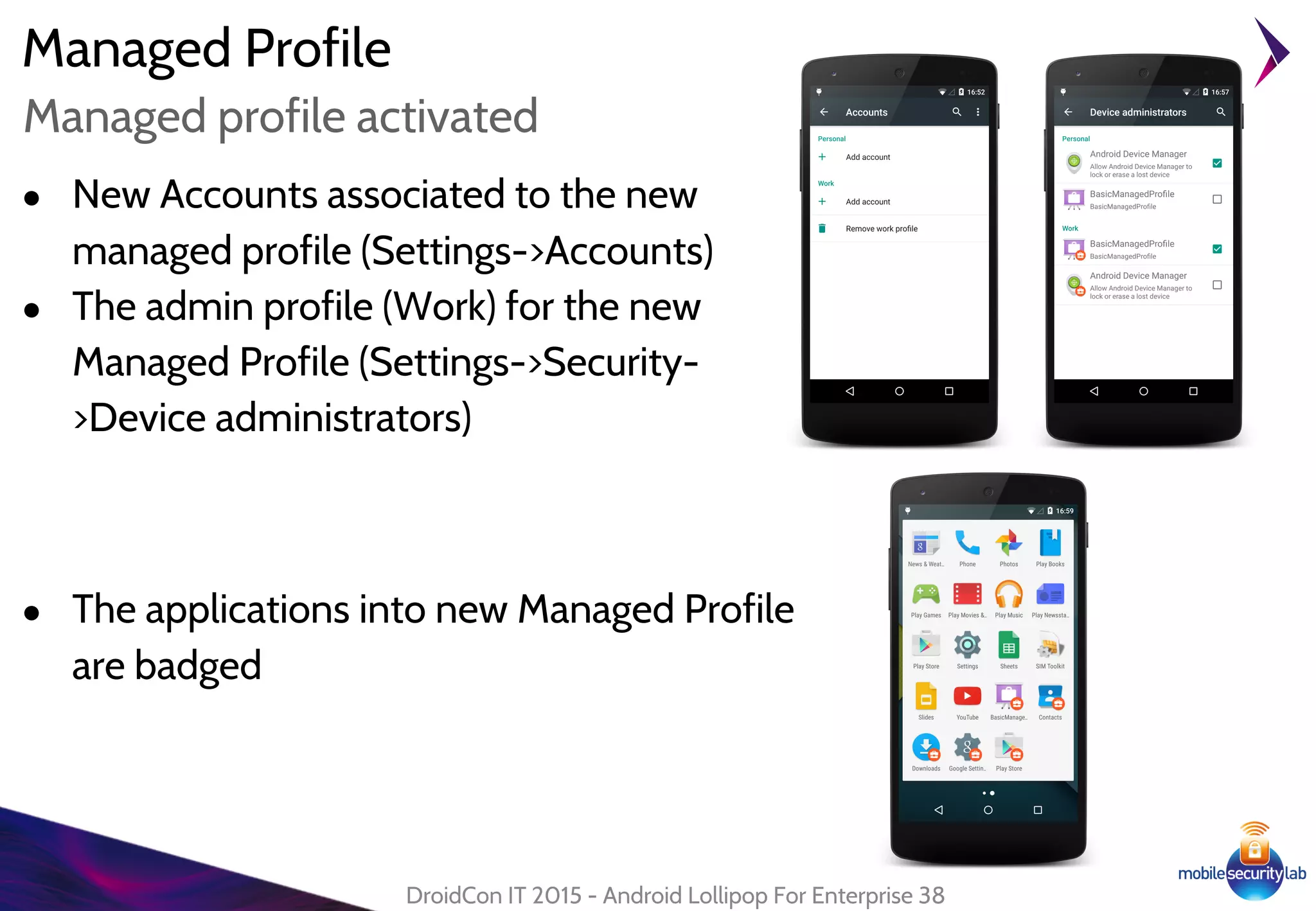 Managed Profile
DroidCon IT 2015 - Android Lollipop For Enterprise 38
Managed profile activated
● New Accounts associated to the new
managed profile (Settings->Accounts)
● The admin profile (Work) for the new
Managed Profile (Settings->Security-
>Device administrators)
● The applications into new Managed Profile
are badged
 