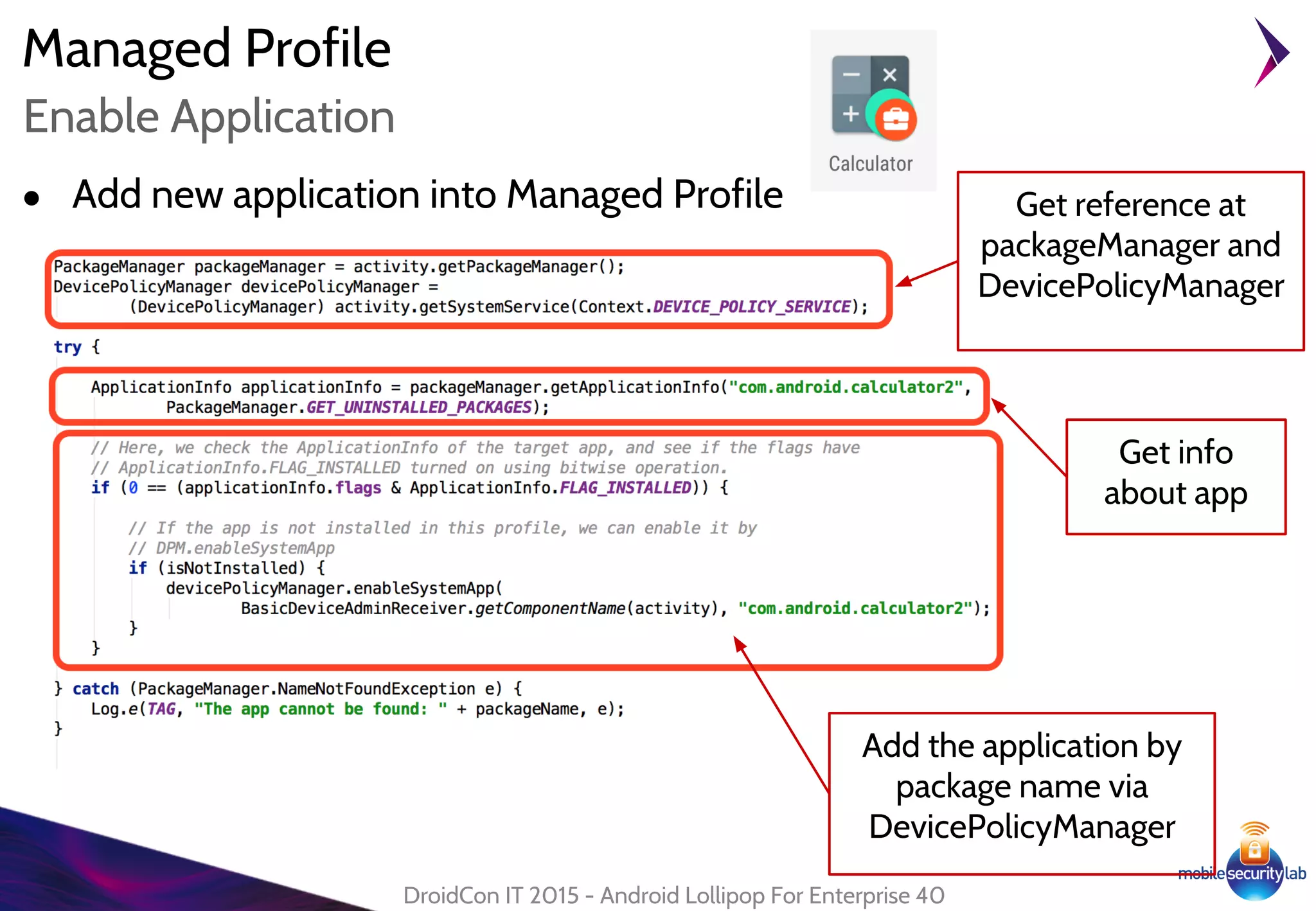 Managed Profile
DroidCon IT 2015 - Android Lollipop For Enterprise 40
Enable Application
● Add new application into Managed Profile
Add the application by
package name via
DevicePolicyManager
Get info
about app
Get reference at
packageManager and
DevicePolicyManager
 