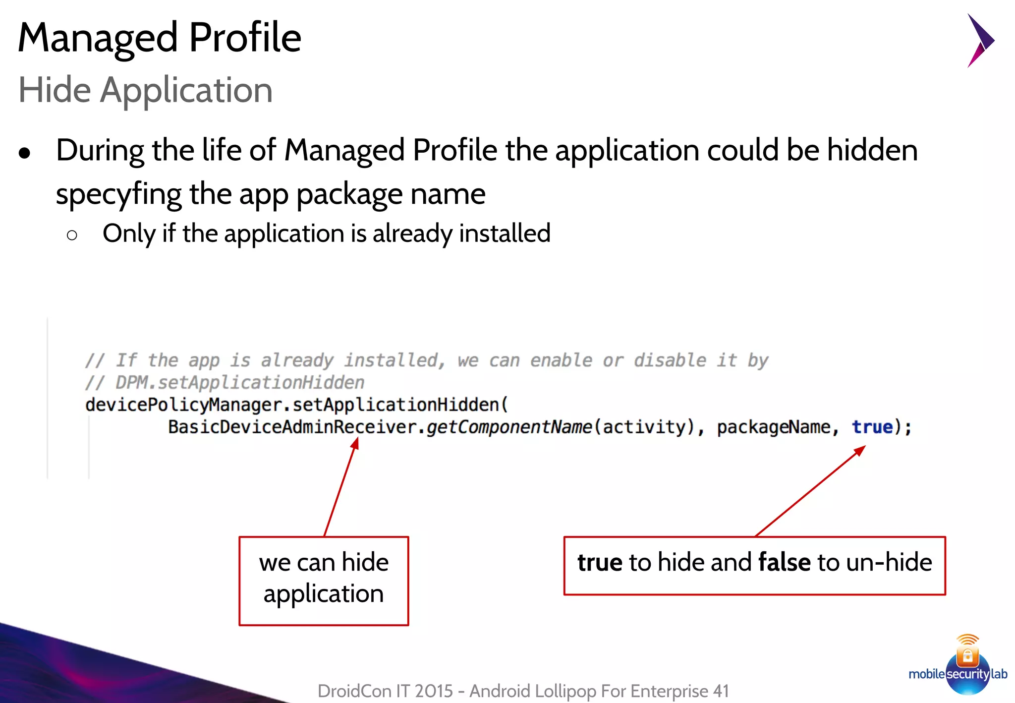 Managed Profile
DroidCon IT 2015 - Android Lollipop For Enterprise 41
Hide Application
● During the life of Managed Profile the application could be hidden
specyfing the app package name
○ Only if the application is already installed
we can hide
application
true to hide and false to un-hide
 