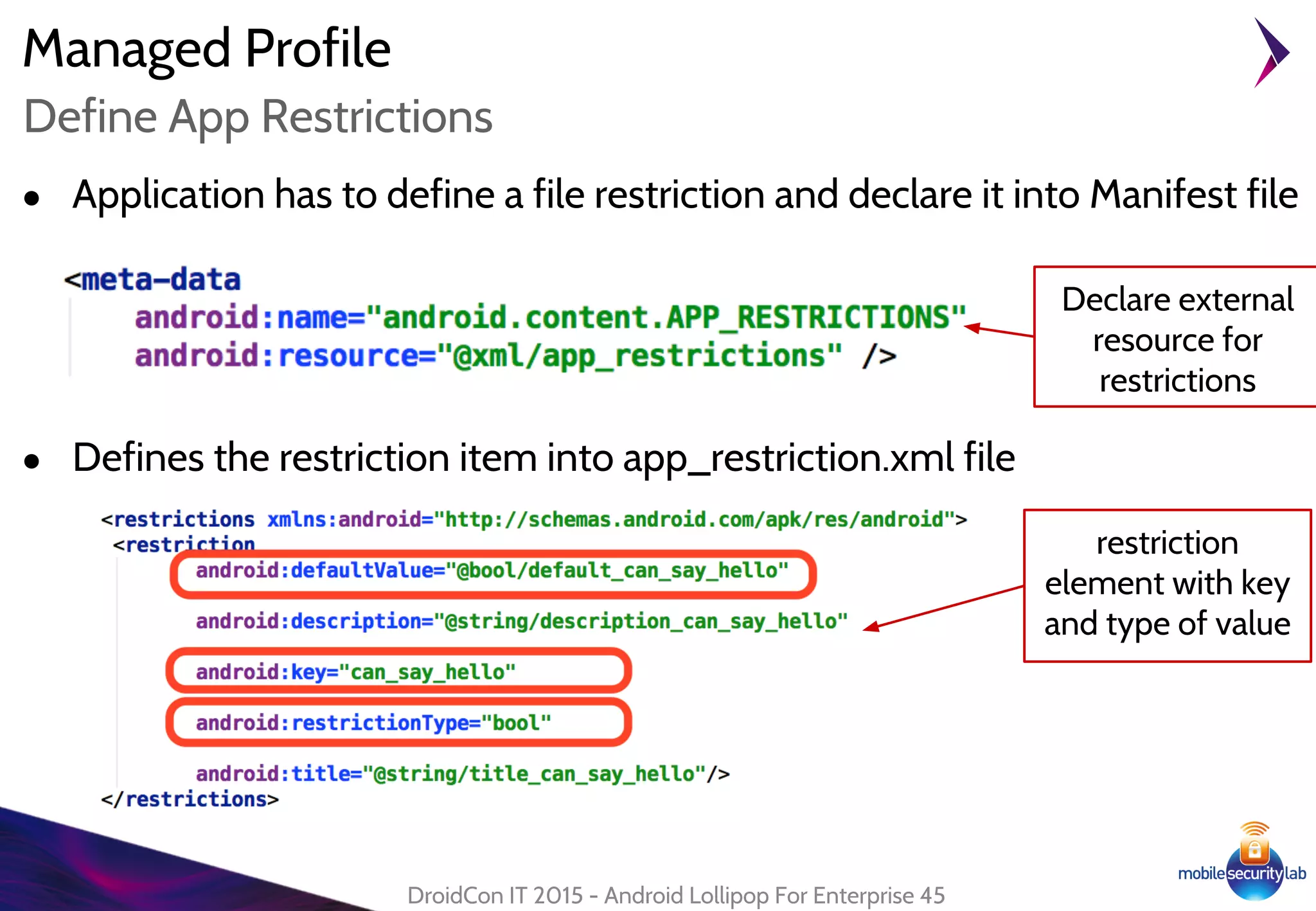 Managed Profile
● Application has to define a file restriction and declare it into Manifest file
DroidCon IT 2015 - Android Lollipop For Enterprise 45
Define App Restrictions
● Defines the restriction item into app_restriction.xml file
Declare external
resource for
restrictions
restriction
element with key
and type of value
 